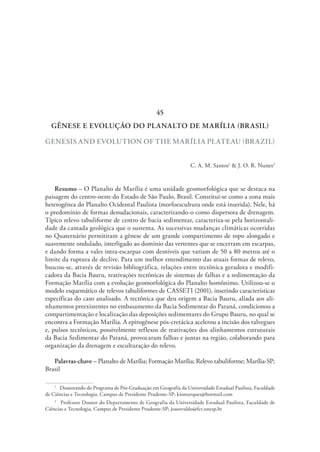 GÊNESE E EVOLUÇÃO DO PLANALTO DE MARÍLIA (BRASIL)
GENESIS AND EVOLUTION OF THE MARÍLIA PLATEAU (BRAZIL)
C. A. M. Santos1
& J. O. R. Nunes2
Resumo – O Planalto de Marília é uma unidade geomorfológica que se destaca na
paisagem do centro-oeste do Estado de São Paulo, Brasil. Constitui-se como a zona mais
heterogênea do Planalto Ocidental Paulista (morfoescultura onde está inserida). Nele, há
o predomínio de formas denudacionais, caracterizando-o como dispersora de drenagem.
Típico relevo tabuliforme de centro de bacia sedimentar, caracteriza-se pela horizontali-
dade da camada geológica que o sustenta. As sucessivas mudanças climáticas ocorridas
no Quaternário permitiram a gênese de um grande compartimento de topo alongado e
suavemente ondulado, interligado ao domínio das vertentes que se encerram em escarpas,
e dando forma a vales intra-escarpas com desníveis que variam de 50 a 80 metros até o
limite da ruptura de declive. Para um melhor entendimento das atuais formas de relevo,
buscou-se, através de revisão bibliográfica, relações entre tectônica geradora e modifi-
cadora da Bacia Bauru, reativações tectônicas de sistemas de falhas e a sedimentação da
Formação Marília com a evolução geomorfológica do Planalto homônimo. Utilizou-se o
modelo esquemático de relevos tabuliformes de CASSETI (2001), inserindo características
específicas do caso analisado. A tectônica que deu origem a Bacia Bauru, aliada aos ali-
nhamentos preexistentes no embasamento da Bacia Sedimentar do Paraná, condicionou a
compartimentação e localização das deposições sedimentares do Grupo Bauru, no qual se
encontra a Formação Marília. A epirogênese pós-cretácica acelerou a incisão dos talvegues
e, pulsos tectônicos, possivelmente reflexos de reativações dos alinhamentos estruturais
da Bacia Sedimentar do Paraná, provocaram falhas e juntas na região, colaborando para
organização da drenagem e esculturação do relevo.
Palavras-chave – Planalto de Marília; Formação Marília; Relevo tabuliforme; Marília-SP;
Brasil
1
  Doutorando do Programa de Pós-Graduação em Geografia da Universidade Estadual Paulista, Faculdade
de Ciências e Tecnologia, Campus de Presidente Prudente-SP; kiomarques@hotmail.com
2
  Professor Doutor do Departamento de Geografia da Universidade Estadual Paulista, Faculdade de
Ciências e Tecnologia, Campus de Presidente Prudente-SP; joaosvaldo@fct.unesp.br
45
 