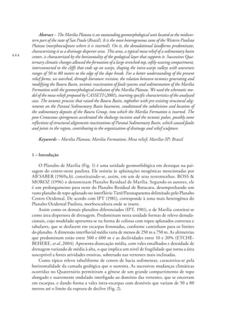 444
Abstract – The Marilia Plateau is an outstanding geomorphological unit located at the midwes-
tern part of the state of Sao Paulo (Brazil). It is the most heterogeneous zone of the Western Paulista
Plateau (morphosculpture where it is inserted). On it, the denudational landforms predominate,
characterizing it as a drainage disperser area. This area, a typical mesa relief of a sedimentary basin
center, is characterized by the horizontality of the geological layer that supports it. Successives Qua-
ternary climatic changes allowed the formation of a large stretched-top, softly-waving compartment,
interconnected to the cliffs that ends up on scarps, shaping the intra-scarps valleys with uneveness
ranges of 50 to 80 meters to the edge of the slope break. For a better understanding of the present
relief forms, we searched, through literature revision, the relation between tectonics generating and
modifying the Bauru Basin, tectonic reactivation of fault systems and sedimentation of the Marilia
Formation with the geomorphological evolution of the Marília Plateau. We used the schematic mo-
del of the mesa reliefs proposed by CASSETI (2001), inserting specific characteristics of the analyzed
case. The tectonic proccess that raised the Bauru Basin, toghether with pre-existing structural alig-
nments on the Paraná Sedimentary Basin basement, conditioned the subdivision and location of
the sedimentary deposits of the Bauru Group, into which the Marilia Formation is inserted. The
post-Cretaceous epirogenesis accelerated the thalwegs incision and the tectonic pulses, possibly some
reflections of structural alignments reactivations of Paraná Sedimentary Basin, which caused faults
and joints in the region, contributing to the organization of drainage and relief sculpture.
Keywords – Marilia Plateau; Marilia Formation; Mesa relief; Marília-SP; Brazil
1 – Introdução
O Planalto de Marília (Fig. 1) é uma unidade geomorfológica em destaque na pai-
sagem do centro-oeste paulista. Ele resistiu às aplainações neogênicas mencionadas por
AB’SABER (1969a,b), constituindo-se, assim, em um de seus testemunhos. ROSS &
MOROZ (1996) o denominam Planalto Residual de Marília. Segundo os autores, ele
é um prolongamento para oeste do Planalto Residual de Botucatu, desempenhando um
vasto planalto de topo aplanado no interflúvio Tietê/Paranapanema delimitado pelo Planalto
Centro Ocidental. De acordo com IPT (1981), corresponde à zona mais heterogênea do
Planalto Ocidental Paulista, morfoescultura onde se insere.
Assim como os demais planaltos diferenciados (IPT, 1981), o de Marília constitui-se
como área dispersora de drenagem. Predominam nesta unidade formas de relevo denuda-
cionais, cujo modelado apresenta-se na forma de colinas com topos aplanados convexos e
tabulares, que se desfazem em escarpas festonadas, conforme caminham para os limites
do planalto. A dimensão interfluvial média varia de menos de 250 m a 750 m. As altimetrias
que predominam estão entre 500 e 600 m e as declividades entre 10 e 20% (ETCHE-
BEHERE, et al.,2004). Apresenta dissecação média, com vales entalhados e densidade de
drenagem variando de média à alta, o que implica um nível de fragilidade que torna a área
susceptível a fortes atividades erosivas, sobretudo nas vertentes mais inclinadas.
Como típico relevo tabuliforme de centro de bacia sedimentar, caracteriza-se pela
horizontalidade da camada geológica que o sustenta. As sucessivas mudanças climáticas
ocorridas no Quaternário permitiram a gênese de um grande compartimento de topo
alongado e suavemente ondulado interligado ao domínio das vertentes, que se encerram
em escarpas, e dando forma a vales intra-escarpas com desníveis que variam de 50 a 80
metros até o limite da ruptura de declive (Fig. 2).
 