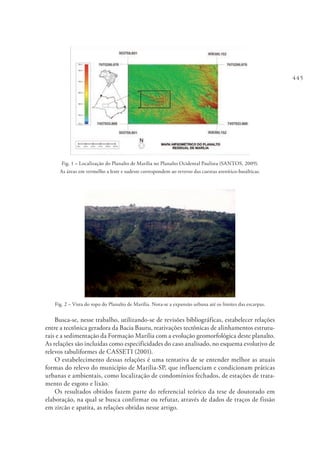 445
Fig. 1 – Localização do Planalto de Marília no Planalto Ocidental Paulista (SANTOS, 2009).
As áreas em vermelho a leste e sudeste correspondem ao reverso das cuestas arenítico-basálticas.
Fig. 2 – Vista do topo do Planalto de Marília. Nota-se a expansão urbana até os limites das escarpas.
Busca-se, nesse trabalho, utilizando-se de revisões bibliográficas, estabelecer relações
entre a tectônica geradora da Bacia Bauru, reativações tectônicas de alinhamentos estrutu-
rais e a sedimentação da Formação Marília com a evolução geomorfológica deste planalto.
As relações são incluídas como especificidades do caso analisado, no esquema evolutivo de
relevos tabuliformes de CASSETI (2001).
O estabelecimento dessas relações é uma tentativa de se entender melhor as atuais
formas do relevo do município de Marília-SP, que influenciam e condicionam práticas
urbanas e ambientais, como localização de condomínios fechados, de estações de trata-
mento de esgoto e lixão.
Os resultados obtidos fazem parte do referencial teórico da tese de doutorado em
elaboração, na qual se busca confirmar ou refutar, através de dados de traços de fissão
em zircão e apatita, as relações obtidas nesse artigo.
 