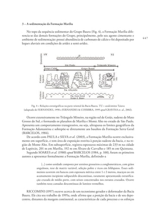 447
3 – A sedimentação da Formação Marília
No topo da sequência sedimentar do Grupo Bauru (Fig. 4), a Formação Marília dife-
rencia-se das demais formações do Grupo, principalmente, pelo seu agente cimentante e
ambiente de sedimentação: possui abundância de carbonato de cálcio e foi depositado por
leques aluviais em condições de aridez a semi-aridez.
Fig. 4 – Relações estratigráficas na parte oriental da Bacia Bauru. TU = analcimitos Taiuva
(adaptado de FERNANDES, 1998 e FERNANDES & COIMBRA, 1999 apud GRAVINA et. al., 2002).
Ocorre extensivamente no Triângulo Mineiro, na região sul de Goiás, sudeste de Mato
Grosso do Sul, e formando os planaltos de Marília e Monte Alto no estado de São Paulo.
Apresenta um comportamento transgressivo, ou seja, ultrapassa os limites geográficos da
Formação Adamantina e sobrepõe-se diretamente aos basaltos da Formação Serra Geral
(BARCELOS, 1984).
De acordo com PAULA e SILVA et al. (2003), a Formação Marília ocorre exclusiva-
mente em superfície, e tem área de exposição restrita à porção sudeste da bacia, e na re-
gião de Monte Alto. Em subsuperfície, registra espessuras máximas de 233 m na cidade
de Lupércio, 201 m em Marília, 192 m em Álvaro de Carvalho e 185 m em Quintana.
Segundo SOARES et al. (1980) apud BARCELOS (1984, p. 100), foram os primeiros
autores a apresentar formalmente a Formação Marília, definindo-a
[...] como unidade composta por arenitos grosseiros a conglomeráticos, com grãos
angulosos, teor de matriz variável, seleção pobre e ricos em feldspatos. Esses sedi-
mentos ocorrem em bancos com espessura métrica entre 1 e 2 metros, maciços ou em
acamamento incipiente subparalelo descontínuo, raramente apresentando estratifica-
ção cruzada de médio porte, com seixos concentrados nos estratos cruzados. Ocorre
também raras camadas descontínuas de lamitos vermelhos.
RICCOMINI (1997) escreve acerca de um tectonismo gerador e deformador da Bacia
Bauru. Ele cita seu trabalho de 1995a, onde afirma que a posição da bacia e de seu depo-
centro, distantes da margem continental, as características de cada processo e os esforços
 