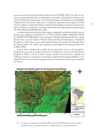43
numa zona de reativação do domínio Guiana Central (CPRM, 1999). Este rifte se con-
figura em uma geometria de um hemigraben, encaixado no Escudo das Guianas, com
cerca de 300 km de comprimento e 30 a 50 km de largura, estendendo-se até a República
Cooperativista da Guyana, onde passa a configurar a geometria de um graben (North
Savanas Graben). As principais feições estruturais relacionadas a essa bacia consistem em
hosts, anticlíneos, sinclíneos e estruturas imbricadas orientadas preferencialmente para
NE-SW (EIRAS & KINOSHITA, 1988).
A compartimentação do relevo desta região compreende unidades morfoestruturais
descritas nos trabalhos de FRANCO et al. (1975), COSTA (2008) e BESERRA NETA
& TAVARES JÚNIOR (2008). Estas consistem no Planalto Residual de Roraima, borda
SSE da bacia, e no seu interior o Planalto Dissecado Norte da Amazônia e o Pediplano
Rio Branco – Rio Negro, estruturados respectivamente nos arenitos da Formação Serra
do Tucano (VAZ et al., 2007) e nos sedimentos areno-argilosos da Formação Boa Vista
(CPRM, 1999).
A partir desta classificação, estudos fotointerpretativos mono e estereoscópicos,
produziram uma série de mapas temáticos em ambiente de sistemas de informações
geográficas (SIG), a fim de se obter o mapa morfoestrutural da área, entender sua
evolução tectônica e caracterizar os principais compartimentos geomorfológicos, con-
tribuindo assim com os estudos prospectivos para a exploração de óleo e gás no graben
do Tacutu.
Fig. 1 – Imagem na composição colorida 3R4G2B do sensor CCD/CBERS2B, destacando os limites
do graben Tacutu, as principais drenagens e a cidade de Boa Vista, capital de Roraima.
 