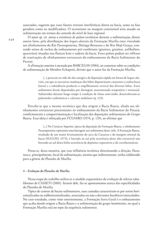 448
associados, sugerem que esses fatores tiveram interferência direta na bacia, tanto na fase
geradora como na modificadora. O tectonismo na margem continental teria atuado na
sedimentação em termos do controle do nível de base regional.
O autor op. cit. atesta a existência de pulsos tectônicos durante a sedimentação, dentre
outros fatos, pela distribuição dos leques aluviais da Formação Marília estar vinculado
aos alinhamentos do Rio Paranapanema, Ibitinga-Botucatu e do Rio Moji-Guaçu, con-
tendo seixos de rochas do embasamento pré-cambriano (gnaisses, granitos, anfibolitos,
quartzitos) situadas nos flancos leste e sudeste da bacia. Esses pulsos podem ser reflexos
de reativações de alinhamentos estruturais do embasamento da Bacia Sedimentar do
Paraná.
A afirmação anterior é atestada por BARCELOS (1984), ao comentar sobre as condições
de sedimentação do Membro Echaporã, divisão que o autor faz da Formação Marília.
[...] parecem ter sido de alta energia e de deposição rápida em forma de leques alu-
viais, em que as sucessivas mudanças dos lobos deposicionais causaram a coalescência
lateral e a subsidência produziu o empilhamento vertical dos diversos lobos. Esses
sedimentos foram depositados por drenagem anastomosada temporária e torrencial.
Submetidos durante longo tempo à condição de clima semi-árido, desenvolveram-se
paleossolos carbonáticos e calcretes nodulares (p. 123).
Percebe-se que a mesma tectônica que deu origem a Bacia Bauru, aliada aos ali-
nhamentos estruturais preexistentes no embasamento da Bacia Sedimentar do Paraná,
condicionaram a compartimentação e localização das deposições sedimentares do Grupo
Bauru. Essa ideia é reforçada por FÚLFARO (1974, p. 135), ao afirmar que
[...] No Cretáceo Superior, época da deposição da Formação Bauru, o alinhamento
Paranapanema representa uma barragem aos sedimentos deste ciclo. A Formação Bauru,
resultado de um maior levantamento do arco da Canastra e da margem oriental da
bacia (SUGUIO, 1973), é barrada ao sul pela ocorrência deste alto estrutural não
havendo ao sul desta linha ocorrência de depósitos expressivos a ele correlacionáveis.
Pensa-se, dessa maneira, que essa influência tectônica direcionando a direção, fluxo,
taxa e, principalmente, local da sedimentação, mesmo que indiretamente, tenha colaborado
para a gênese do Planalto de Marília.
4 – Evolução do Planalto de Marília
Nessa etapa do trabalho utiliza-se o modelo esquemático de evolução de relevos tabu-
liformes de CASSETI (2001). Através dele, faz-se apontamentos acerca das especificidades
do Planalto de Marília.
Típico de centros de bacias sedimentares, suas camadas caracterizam-se por serem hori-
zontalizadas ou subhorizontalizadas, associadas ou não a derrames basálticos intercalados.
No caso estudado, como visto anteriormente, a Formação Serra Geral é o embasamento
que acaba dando origem a Bacia Bauru e a sedimentação do grupo homônimo, no qual a
Formação Marília está no topo da sequência sedimentar.
 