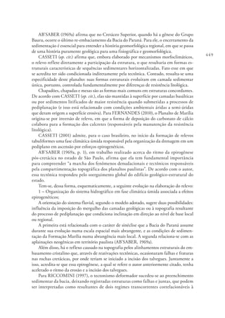 449
AB’SABER (1969a) afirma que no Cretáceo Superior, quando há a gênese do Grupo
Bauru, ocorre o último re-embaciamento da Bacia do Paraná. Para ele, o encerramento da
sedimentação é essencial para entender a história geomorfológica regional, em que se passa
de uma história puramente geológica para uma fisiográfica e geomorfológica.
CASSETI (op. cit.) afirma que, embora elaborado por mecanismos morfoclimáticos,
o relevo reflete diretamente a participação da estrutura, o que resultaria em formas es-
truturais características de sequências sedimentares horizontalizadas. Fato esse em que
se acredita ter sido condicionada indiretamente pela tectônica. Contudo, ressalta-se uma
especificidade deste planalto: suas formas estruturais evoluíram em camada sedimentar
única, portanto, controlada fundamentalmente por diferenças de resistência litológica.
Chapadões, chapadas e mesas são as formas mais comuns em estruturas concordantes.
De acordo com CASSETI (op. cit.), elas são mantidas à superfície por camadas basálticas
ou por sedimentos litificados de maior resistência quando submetidas a processos de
pediplanação (e isso está relacionado com condições ambientais áridas a semi-áridas
que deram origem a superfície erosiva). Para FERNANDES (2010), o Planalto de Marília
origina-se por inversão de relevo, em que a forma de deposição do carbonato de cálcio
colabora para a formação dos calcretes (responsáveis pela manutenção da resistência
litológica).
CASSETI (2001) admite, para o caso brasileiro, no início da formação de relevos
tabuliformes uma fase climática úmida responsável pela organização da drenagem em um
pediplano em ascensão por esforços epirogenéticos.
AB’SABER (1969a, p. 1), em trabalho realizado acerca do ritmo da epirogênese
pós-cretácica no estado de São Paulo, afirma que ela tem fundamental importância
para compreender “a marcha dos fenômenos denudacionais e tectônicos responsáveis
pela compartimentação topográfica dos planaltos paulistas”. De acordo com o autor,
essa tectônica respondeu pelo soerguimento global do edifício geológico-estrutural do
estado.
Tem-se, dessa forma, esquematicamente, a seguinte evolução na elaboração do relevo:
1 – Organização do sistema hidrográfico em fase climática úmida associada a efeitos
epirogenéticos;
A orientação do sistema fluvial, segundo o modelo adotado, sugere duas possibilidades:
influência da imposição do mergulho das camadas geológicas ou à topografia resultante
do processo de pediplanação que condiciona inclinação em direção ao nível de base local
ou regional.
A primeira está relacionada com o caráter de sinéclise que a Bacia do Paraná assume
durante sua evolução numa escala espacial mais abrangente, e as condições de sedimen-
tação da Formação Marília numa abrangência mais local. A segunda relaciona-se com as
aplainações neogênicas em território paulista (AB’SABER, 1969a).
Além disso, há o reflexo causado na topografia pelos alinhamentos estruturais do em-
basamento cristalino que, através de reativações tectônicas, ocasionaram falhas e fraturas
nas rochas cretácicas, por onde teriam se iniciado a incisão dos talvegues. Juntamente a
isso, acredita-se que essa epirogênese, a qual se refere o autor anteriormente citado, tenha
acelerado o ritmo da erosão e a incisão dos talvegues.
Para RICCOMINI (1997), o tectonismo deformador sucedeu-se ao preenchimento
sedimentar da bacia, deixando registradas estruturas como falhas e juntas, que podem
ser interpretadas como resultantes de dois regimes transcorrentes correlacionáveis à
 