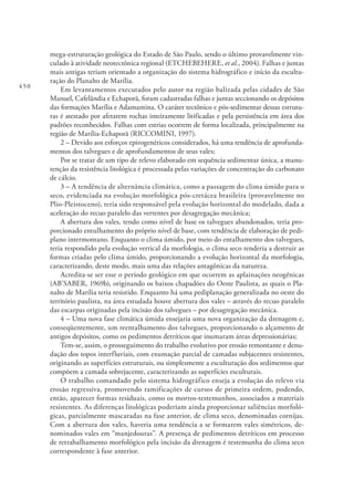 450
mega-estruturação geológica do Estado de São Paulo, sendo o último provavelmente vin-
culado à atividade neotectônica regional (ETCHEBEHERE, et al., 2004). Falhas e juntas
mais antigas teriam orientado a organização do sistema hidrográfico e início da escultu-
ração do Planalto de Marília.
Em levantamentos executados pelo autor na região balizada pelas cidades de São
Manuel, Cafelândia e Echaporã, foram cadastradas falhas e juntas seccionando os depósitos
das formações Marília e Adamantina. O caráter tectônico e pós-sedimentar dessas estrutu-
ras é atestado por afetarem rochas inteiramente litificadas e pela persistência em área dos
padrões reconhecidos. Falhas com estrias ocorrem de forma localizada, principalmente na
região de Marília-Echaporã (RICCOMINI, 1997).
2 – Devido aos esforços epirogenéticos considerados, há uma tendência de aprofunda-
mentos dos talvegues e de aprofundamentos de seus vales;
Por se tratar de um tipo de relevo elaborado em sequência sedimentar única, a manu-
tenção da resistência litológica é processada pelas variações de concentração do carbonato
de cálcio.
3 – A tendência de alternância climática, como a passagem do clima úmido para o
seco, evidenciada na evolução morfológica pós-cretácea brasileira (provavelmente no
Plio-Pleistoceno), teria sido responsável pela evolução horizontal do modelado, dada a
aceleração do recuo paralelo das vertentes por desagregação mecânica;
A abertura dos vales, tendo como nível de base os talvegues abandonados, teria pro-
porcionado entulhamento do próprio nível de base, com tendência de elaboração de pedi-
plano intermontano. Enquanto o clima úmido, por meio do entalhamento dos talvegues,
teria respondido pela evolução vertical da morfologia, o clima seco tenderia a destruir as
formas criadas pelo clima úmido, proporcionando a evolução horizontal da morfologia,
caracterizando, deste modo, mais uma das relações antagônicas da natureza.
Acredita-se ser esse o período geológico em que ocorrem as aplainações neogênicas
(AB’SABER, 1969b), originando os baixos chapadões do Oeste Paulista, as quais o Pla-
nalto de Marília teria resistido. Enquanto há uma pediplanação generalizada no oeste do
território paulista, na área estudada houve abertura dos vales – através do recuo paralelo
das escarpas originadas pela incisão dos talvegues – por desagregação mecânica.
4 – Uma nova fase climática úmida ensejaria uma nova organização da drenagem e,
conseqüentemente, um reentalhamento dos talvegues, proporcionando o alçamento de
antigos depósitos, como os pedimentos detríticos que inumaram áreas depressionárias;
Tem-se, assim, o prosseguimento do trabalho evolutivo por erosão remontante e denu-
dação dos topos interfluviais, com exumação parcial de camadas subjacentes resistentes,
originando as superfícies estruturais, ou simplesmente a esculturação dos sedimentos que
compõem a camada sobrejacente, caracterizando as superfícies esculturais.
O trabalho comandado pelo sistema hidrográfico enseja a evolução do relevo via
erosão regressiva, promovendo ramificações de cursos de primeira ordem, podendo,
então, aparecer formas residuais, como os morros-testemunhos, associados a materiais
resistentes. As diferenças litológicas poderiam ainda proporcionar saliências morfoló-
gicas, parcialmente mascaradas na fase anterior, de clima seco, denominadas cornijas.
Com a abertura dos vales, haveria uma tendência a se formarem vales simétricos, de-
nominados vales em “manjedouras”. A presença de pedimentos detríticos em processo
de retrabalhamento morfológico pela incisão da drenagem é testemunha do clima seco
correspondente à fase anterior.
 