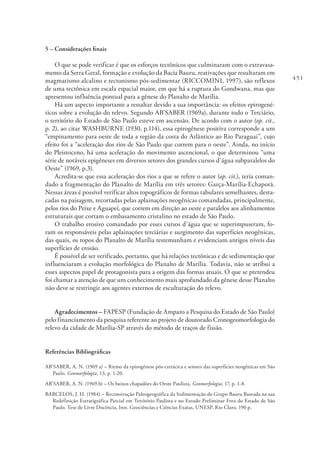 451
5 – Considerações finais
O que se pode verificar é que os esforços tectônicos que culminaram com o extravasa-
mento da Serra Geral, formação e evolução da Bacia Bauru, reativações que resultaram em
magmatismo alcalino e tectonismo pós-sedimentar (RICCOMINI, 1997), são reflexos
de uma tectônica em escala espacial maior, em que há a ruptura do Gondwana, mas que
apresentou influência pontual para a gênese do Planalto de Marília.
Há um aspecto importante a ressaltar devido a sua importância: os efeitos epirogené-
ticos sobre a evolução do relevo. Segundo AB’SABER (1969a), durante todo o Terciário,
o território do Estado de São Paulo esteve em ascensão. De acordo com o autor (op. cit.,
p. 2), ao citar WASHBURNE (1930, p.114), essa epirogênese positiva corresponde a um
“empinamento para oeste de toda a região da costa do Atlântico ao Rio Paraguai”, cujo
efeito foi a “aceleração dos rios de São Paulo que correm para o oeste”. Ainda, no início
do Pleistoceno, há uma aceleração do movimento ascencional, o que determinou “uma
série de notáveis epigêneses em diversos setores dos grandes cursos d’água subparalelos do
Oeste” (1969, p.3).
Acredita-se que essa aceleração dos rios a que se refere o autor (op. cit.), teria coman-
dado a fragmentação do Planalto de Marília em três setores: Garça-Marília-Echaporã.
Nessas áreas é possível verificar altos topográficos de formas tabulares semelhantes, desta-
cadas na paisagem, recortadas pelas aplainações neogênicas comandadas, principalmente,
pelos rios do Peixe e Aguapeí, que correm em direção ao oeste e paralelos aos alinhamentos
estruturais que cortam o embasamento cristalino no estado de São Paulo.
O trabalho erosivo comandado por esses cursos d’água que se superimpuseram, fo-
ram os responsáveis pelas aplainações terciárias e surgimento das superfícies neogênicas,
das quais, os topos do Planalto de Marília testemunham e evidenciam antigos níveis das
superfícies de erosão.
É possível de ser verificado, portanto, que há relações tectônicas e de sedimentação que
influenciaram a evolução morfológica do Planalto de Marília. Todavia, não se atribui a
esses aspectos papel de protagonista para a origem das formas atuais. O que se pretendeu
foi chamar a atenção de que um conhecimento mais aprofundado da gênese desse Planalto
não deve se restringir aos agentes externos de esculturação do relevo.
Agradecimentos – FAPESP (Fundação de Amparo a Pesquisa do Estado de São Paulo)
pelo financiamento da pesquisa referente ao projeto de doutorado Cronogeomorfologia do
relevo da cidade de Marília-SP através do método de traços de fissão.
Referências Bibliográficas
AB’SABER, A. N. (1969 a) – Ritmo da epirogênese pós-cretácica e setores das superfícies neogênicas em São
Paulo. Geomorfologia, 13, p. 1-20.
AB’SABER, A. N. (1969 b) – Os baixos chapadões do Oeste Paulista. Geomorfologia, 17, p. 1-8.
BARCELOS, J. H. (1984) – Reconstrução Paleogeográfica da Sedimentação do Grupo Bauru Baseada na sua
Redefinição Estratigráfica Parcial em Território Paulista e no Estudo Preliminar Fora do Estado de São
Paulo. Tese de Livre Docência, Inst. Geociências e Ciências Exatas, UNESP, Rio Claro, 190 p.
 
