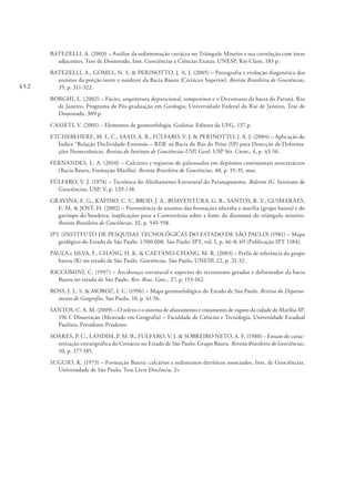 452
BATEZELLI, A. (2003) – Análise da sedimentação cretácea no Triângulo Mineiro e sua correlação com áreas
adjacentes. Tese de Doutorado, Inst. Geociências e Ciências Exatas, UNESP, Rio Claro, 183 p.
BATEZELLI, A., GOMES, N. S. & PERINOTTO, J. A. J. (2005) – Petrografia e evolução diagenética dos
arenitos da porção norte e nordeste da Bacia Bauru (Cretáceo Superior). Revista Brasileira de Geociências,
35, p. 311-322.
BORGHI, L. (2002) – Fácies, arquitetura deposicional, tempestitos e o Devoniano da bacia do Paraná. Rio
de Janeiro, Programa de Pós-graduação em Geologia, Universidade Federal do Rio de Janeiro, Tese de
Doutorado, 309 p.
CASSETI, V. (2001) – Elementos de geomorfologia. Goiânia: Editora da UFG, 137 p.
ETCHEBEHERE, M. L. C., SAAD, A. R., FÚLFARO, V. J. & PERINOTTO, J. A. J. (2004) – Aplicação do
Índice “Relação Declividade-Extensão – RDE na Bacia do Rio do Peixe (SP) para Detecção de Deforma-
ções Neotectônicas. Revista do Instituto de Geociências-USP, Geol. USP Sér. Cient., 4, p. 43-56.
FERNANDES, L. A. (2010) – Calcretes e registros de paleossolos em depósitos continentais neocretáceos
(Bacia Bauru, Formação Marília). Revista Brasileira de Geociências, 40, p. 19-35, mar.
FÚLFARO, V. J. (1974) – Tectônica do Alinhamento Estrutural do Paranapanema. Boletim IG. Instituto de
Geociências, USP, V, p. 129-138.
GRAVINA, E. G., KAFINO, C. V., BROD, J. A., BOAVENTURA, G. R., SANTOS, R. V., GUIMARÃES,
E. M. & JOST, H. (2002) – Proveniência de arenitos das formações uberaba e marília (grupo bauru) e do
garimpo do bandeira: implicações para a Controvérsia sobre a fonte do diamante do triângulo mineiro.
Revista Brasileira de Geociências, 32, p. 545-558.
IPT (INSTITUTO DE PESQUISAS TECNOLÓGICAS DO ESTADO DE SÃO PAULO) (1981) – Mapa
geológico do Estado de São Paulo: 1:500.000. São Paulo: IPT, vol. I, p. 46-8; 69 (Publicação IPT 1184).
PAULA e SILVA, F., CHANG, H. K. & CAETANO-CHANG, M. R. (2003) – Perfis de referência do grupo
bauru (K) no estado de São Paulo. Geociências, São Paulo, UNESP, 22, p. 21-32.
RICCOMINI, C. (1997) – Arcabouço estrutural e aspectos do tectonismo gerador e deformador da bacia
Bauru no estado de São Paulo. Rev. Bras. Geoc., 27, p. 153-162.
ROSS, J. L. S. & MOROZ, I. C. (1996) – Mapa geomorfológico do Estado de São Paulo. Revista do Departa-
mento de Geografia, São Paulo, 10, p. 41-56.
SANTOS, C. A. M. (2009) – O relevo e o sistema de afastamento e tratamento de esgoto da cidade de Marília-SP.
196 f. Dissertação (Mestrado em Geografia) – Faculdade de Ciências e Tecnologia, Universidade Estadual
Paulista, Presidente Prudente.
SOARES, P. C., LANDIM, P. M. B., FULFARO, V. J. & SOBREIRO NETO, A. F. (1980) – Ensaio de carac-
terização estratigráfica do Cretáceo no Estado de São Paulo: Grupo Bauru. Revista Brasileira de Geociências,
10, p. 177-185.
SUGUIO, K. (1973) – Formação Bauru: calcários e sedimentos detríticos associados. Inst. de Geociências,
Universidade de São Paulo, Tese Livre Docência, 2v.
 
