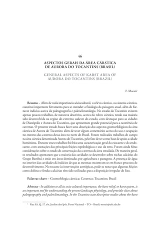 ASPECTOS GERAIS DA ÁREA CÁRSTICA
DE AURORA DO TOCANTINS (BRASIL)
GENERAL ASPECTS OF KARST AREA OF
AURORA DO TOCANTINS (BRAZIL)
F. Morais1
Resumo – Além de toda importância sóciocultural, o relevo cárstico, ou sistema cárstico,
constitui importante ferramenta para se entender a fisiologia da paisagem atual, além de for-
necer indícios acerca da paleogeografia e paleoclimatologia. No estado do Tocantins existem
apenas poucos trabalhos, de natureza descritiva, acerca do relevo cárstico, tendo sua maioria
sido desenvolvida na região do extremo sudeste do estado, com destaque para as cidades
de Dianópolis e Aurora do Tocantins, que apresentam grande potencial para a ocorrência de
cavernas. O presente estudo busca fazer uma descrição dos aspectos geomorfológicos da área
cárstica de Aurora do Tocantins; além de tecer alguns comentários acerca do uso e ocupação
no entorno das cavernas dessa área no norte do Brasil. Foram realizados trabalhos de campo
na área cárstica denominada Aurora do Tocantins, pelo fato de ter como base de apoio a cidade
homônima. Durante esses trabalhos foi feita uma caracterização geral do exocarste e do endo-
carste, com anotações das principais feições espeleológicas e uso da terra. Foram ainda feitas
considerações sobre o estado de conservação das cavernas da área estudada. De maneira geral,
os resultados apontaram que a maioria das cavidades se desenvolve sobre rochas calcárias do
Grupo Bambuí e estão em áreas dominadas por agricultura e pastagens. A presença de água
no interior das cavidades dá indícios de que as mesmas encontram-se em franco processo de
desenvolvimento. No tocante às intervenções antrópicas, pode-se notar que algumas feições
como dolinas e fendas calcárias têm sido utilizadas para a disposição irregular de lixo.
Palavras-chave – Geomofologia cárstica; Cavernas; Tocantins; Brasil
Abstract –In addition to all its socio cultural importance, the karst relief, or karst system, is
an important tool for understanding the present landscape physiology, and provides clues about
paleogeography and paleoclimatology. In the Tocantins state descriptive studies about the karst
1
  Rua 03, Q. 17, s/n, Jardim dos Ipês, Porto Nacional – TO – Brasil; morais@uft.edu.br
46
 