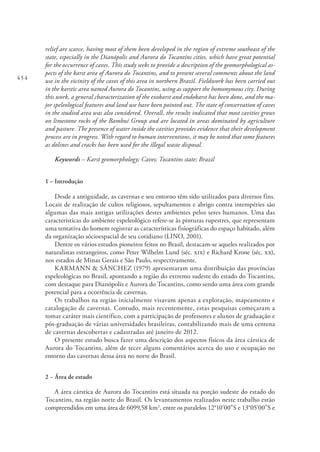 454
relief are scarce, having most of them been developed in the region of extreme southeast of the
state, especially in the Dianópolis and Aurora do Tocantins cities, which have great potential
for the occurrence of caves. This study seeks to provide a description of the geomorphological as-
pects of the karst area of Aurora do Tocantins, and to present several comments about the land
use in the vicinity of the caves of this area in northern Brazil. Fieldwork has been carried out
in the karstic area named Aurora do Tocantins, using as support the homonymous city. During
this work, a general characterization of the exokarst and endokarst has been done, and the ma-
jor speleological features and land use have been pointed out. The state of conservation of caves
in the studied area was also considered. Overall, the results indicated that most cavities grows
on limestone rocks of the Bambuí Group and are located in areas dominated by agriculture
and pasture. The presence of water inside the cavities provides evidence that their development
process are in progress. With regard to human interventions, it may be noted that some features
as dolines and cracks has been used for the illegal waste disposal.
Keywords – Karst geomorphology; Caves; Tocantins state; Brazil
1 – Introdução
Desde a antiguidade, as cavernas e seu entorno têm sido utilizados para diversos fins.
Locais de realização de cultos religiosos, sepultamentos e abrigo contra intempéries são
algumas das mais antigas utilizações destes ambientes pelos seres humanos. Uma das
características do ambiente espeleológico refere-se às pinturas rupestres, que representam
uma tentativa do homem registrar as características fisiográficas do espaço habitado, além
da organização sócioespacial de seu cotidiano (LINO, 2001).
Dentre os vários estudos pioneiros feitos no Brasil, destacam-se aqueles realizados por
naturalistas estrangeiros, como Peter Wilhelm Lund (séc. xix) e Richard Krone (séc. xx),
nos estados de Minas Gerais e São Paulo, respectivamente.
KARMANN & SÁNCHEZ (1979) apresentaram uma distribuição das províncias
espeleológicas no Brasil, apontando a região do extremo sudeste do estado do Tocantins,
com destaque para Dianópolis e Aurora do Tocantins, como sendo uma área com grande
potencial para a ocorrência de cavernas.
Os trabalhos na região inicialmente visavam apenas a exploração, mapeamento e
catalogação de cavernas. Contudo, mais recentemente, estas pesquisas começaram a
tomar caráter mais científico, com a participação de professores e alunos de graduação e
pós-graduação de várias universidades brasileiras, contabilizando mais de uma centena
de cavernas descobertas e cadastradas até janeiro de 2012.
O presente estudo busca fazer uma descrição dos aspectos físicos da área cárstica de
Aurora do Tocantins, além de tecer alguns comentários acerca do uso e ocupação no
entorno das cavernas dessa área no norte do Brasil.
2 – Área de estudo
A área cárstica de Aurora do Tocantins está situada na porção sudeste do estado do
Tocantins, na região norte do Brasil. Os levantamentos realizados neste trabalho estão
compreendidos em uma área de 6099,58 km2
, entre os paralelos 12°10’00”S e 13°05’00”S e
 