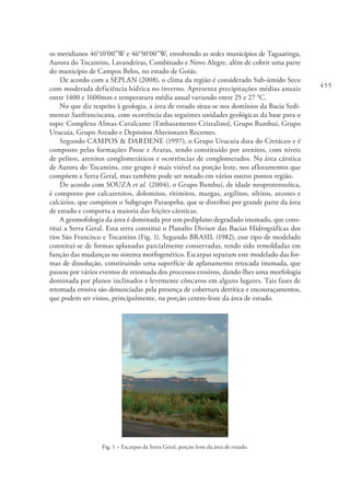 455
os meridianos 46°10’00”W e 46°50’00”W, envolvendo as sedes municípios de Taguatinga,
Aurora do Tocantins, Lavandeiras, Combinado e Novo Alegre, além de cobrir uma parte
do município de Campos Belos, no estado de Goiás.
De acordo com a SEPLAN (2008), o clima da região é considerado Sub-úmido Seco
com moderada deficiência hídrica no inverno. Apresenta precipitações médias anuais
entre 1400 e 1600mm e temperatura média anual variando entre 25 e 27 °C.
No que diz respeito à geologia, a área de estudo situa-se nos domínios da Bacia Sedi-
mentar Sanfranciscana, com ocorrência das seguintes unidades geológicas da base para o
topo: Complexo Almas-Cavalcante (Embasamento Cristalino), Grupo Bambuí, Grupo
Urucuia, Grupo Areado e Depósitos Aluvionares Recentes.
Segundo CAMPOS & DARDENE (1997), o Grupo Urucuia data do Cretáceo e é
composto pelas formações Posse e Araras, sendo constituído por arenitos, com níveis
de pelitos, arenitos conglomeráticos e ocorrências de conglomerados. Na área cárstica
de Aurora do Tocantins, este grupo é mais visível na porção leste, nos afloramentos que
compõem a Serra Geral, mas também pode ser notado em vários outros pontos região.
De acordo com SOUZA et al. (2004), o Grupo Bambuí, de idade neoproterozóica,
é composto por calcarenitos, dolomitos, ritimitos, margas, argilitos, siltitos, arcoses e
calcários, que compõem o Subgrupo Paraopeba, que se distribui por grande parte da área
de estudo e comporta a maioria das feições cársticas.
A geomofologia da área é dominada por um pediplano degradado inumado, que cons-
titui a Serra Geral. Esta serra constitui o Planalto Divisor das Bacias Hidrográficas dos
rios São Francisco e Tocantins (Fig. 1). Segundo BRASIL (1982), esse tipo de modelado
constitui-se de formas aplanadas parcialmente conservadas, tendo sido remoldadas em
função das mudanças no sistema morfogenético. Escarpas separam este modelado das for-
mas de dissolução, constituindo uma superfície de aplanamento retocada inumada, que
passou por vários eventos de retomada dos processos erosivos, dando-lhes uma morfologia
dominada por planos inclinados e levemente côncavos em alguns lugares. Tais fases de
retomada erosiva são denunciadas pela presença de cobertura detrítica e encouraçamentos,
que podem ser vistos, principalmente, na porção centro-leste da área de estudo.
Fig. 1 – Escarpas da Serra Geral, porção leste da área de estudo.
 