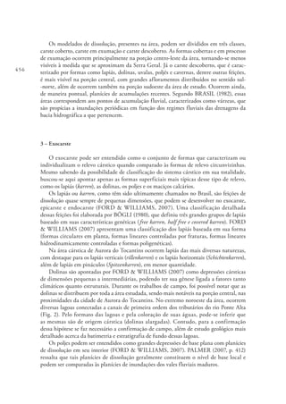 456
Os modelados de dissolução, presentes na área, podem ser divididos em três classes,
carste coberto, carste em exumação e carste descoberto. As formas cobertas e em processo
de exumação ocorrem principalmente na porção centro-leste da área, tornando-se menos
visíveis à medida que se aproximam da Serra Geral. Já o carste descoberto, que é carac-
terizado por formas como lapiás, dolinas, uvalas, poljés e cavernas, dentre outras feições,
é mais visível na porção central, com grandes afloramentos distribuídos no sentido sul-
-norte, além de ocorrem também na porção sudoeste da área de estudo. Ocorrem ainda,
de maneira pontual, planícies de acumulações recentes. Segundo BRASIL (1982), essas
áreas correspondem aos pontos de acumulação fluvial, caracterizados como várzeas, que
são propícias a inundações periódicas em função dos regimes fluviais das drenagens da
bacia hidrográfica a que pertencem.
3 – Exocarste
O exocarste pode ser entendido como o conjunto de formas que caracterizam ou
individualizam o relevo cárstico quando comparado às formas de relevo circunvizinhas.
Mesmo sabendo da possibilidade de classificação do sistema cárstico em sua totalidade,
buscou-se aqui apontar apenas as formas superficiais mais típicas desse tipo de relevo,
como os lapiás (karren), as dolinas, os poljes e os maciços calcários.
Os lapiás ou karren, como têm sido ultimamente chamados no Brasil, são feições de
dissolução quase sempre de pequenas dimensões, que podem se desenvolver no exocarste,
epicarste e endocarste (FORD & WILLIAMS, 2007). Uma classificação detalhada
dessas feições foi elaborada por BÖGLI (1980), que definiu três grandes grupos de lapiás
baseado em suas características genéticas (free karren, half free e covered karren). FORD
& WILLIAMS (2007) apresentam uma classificação dos lapiás baseada em sua forma
(formas circulares em planta, formas lineares controladas por fraturas, formas lineares
hidrodinamicamente controladas e formas poligenéticas).
Na área cárstica de Aurora do Tocantins ocorrem lapiás das mais diversas naturezas,
com destaque para os lapiás verticais (rillenkarren) e os lapiás horizontais (Schichtenkarren),
além de lapiás em pináculos (Spitzenkarren), em menor quantidade.
Dolinas são apontadas por FORD & WILLIAMS (2007) como depressões cársticas
de dimensões pequenas a intermediárias, podendo ter sua gênese ligada a fatores tanto
climáticos quanto estruturais. Durante os trabalhos de campo, foi possível notar que as
dolinas se distribuem por toda a área estudada, sendo mais notáveis na porção central, nas
proximidades da cidade de Aurora do Tocantins. No extremo noroeste da área, ocorrem
diversas lagoas conectadas a canais de primeira ordem dos tributários do rio Ponte Alta
(Fig. 2). Pelo formato das lagoas e pela coloração de suas águas, pode-se inferir que
as mesmas são de origem cárstica (dolinas alargadas). Contudo, para a confirmação
dessa hipótese se faz necessário a confirmação de campo, além de estudo geológico mais
detalhado acerca da batimetria e estratigrafia de fundo dessas lagoas.
Os poljes podem ser entendidos como grandes depressões de base plana com planícies
de dissolução em seu interior (FORD & WILLIAMS, 2007). PALMER (2007, p. 412)
ressalta que tais planícies de dissolução geralmente constituem o nível de base local e
podem ser comparadas às planícies de inundações dos vales fluviais maduros.
 
