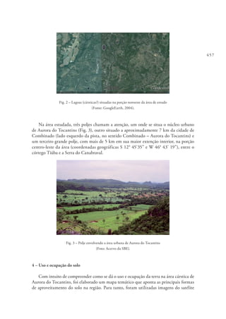 457
Fig. 2 – Lagoas (cársticas?) situadas na porção noroeste da área de estudo
(Fonte: GoogleEarth, 2004).
Na área estudada, três poljes chamam a atenção, um onde se situa o núcleo urbano
de Aurora do Tocantins (Fig. 3), outro situado a aproximadamente 7 km da cidade de
Combinado (lado esquerdo da pista, no sentido Combinado – Aurora do Tocantins) e
um terceiro grande polje, com mais de 5 km em sua maior extenção interior, na porção
centro-leste da área (coordenadas geográficas S 12° 45’35” e W 46° 43’ 19”), entre o
córrego Tiúba e a Serra do Canabraval.
Fig. 3 – Polje envolvendo a área urbana de Aurora do Tocantins
(Foto: Acervo da SBE).
4 – Uso e ocupação do solo
Com intuito de compreender como se dá o uso e ocupação da terra na área cárstica de
Aurora do Tocantins, foi elaborado um mapa temático que aponta as principais formas
de aproveitamento do solo na região. Para tanto, foram utilizadas imagens do satélite
 