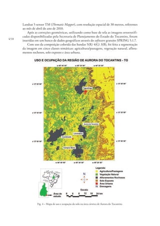 458
Landsat 5 sensor TM (Thematic Mapper), com resolução espacial de 30 metros, referentes
ao mês de abril do ano de 2010.
Após as correções geométricas, utilizando como base de tela as imagens ortorretifi-
cadas disponibilizadas pela Secretaria de Planejamento do Estado do Tocantins, foram
inseridas em um banco de dados geográficos através do software gratuito SPRING 5.1.7.
Com uso da composição colorida das bandas 5(R) 4(G) 3(B), foi feita a segmentação
da imagem em cinco classes temáticas: agricultura/pastagens, vegetação natural, aflora-
mentos rochosos, solo exposto e área urbana.
Fig. 4 – Mapa de uso e ocupação do solo na área cárstica de Aurora do Tocantins.
 