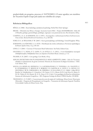 461
produtividade em pesquisa, processo nº 314759/2009-3. O autor agradece aos membros
do Tocantins Espelo Grupo pela ajuda nos trabalhos de campo.
Referências Bibliográficas
BÖGLI, A. (1980) – Karst hydrology and physical speleology. Berlin/New York: Springer.
BRASIL – Ministério das Minas e Energia. Secretaria Geral (1982) – Projeto RADAMBRASIL. Folha SD
23 Brasília; geologia, geomorfologia, pedologia, vegetação e uso potencial da terra. Rio de Janeiro, 660 p.
CAMPOS, J. E. G. & DARDENE, M. A. (1997) – Estratigrafia e sedimentação da Bacia Sanfranciscana:
Uma revisão. Revista Brasileira de Geociências, 27, p. 269-282.
FORD, D. C. & WILLIAMS, P. W. (2007) – Karst geomorphology and hidrology. United Kingdom: Wiley.
KARMANN, I. & SÁNCHEZ, L. E. (1979) – Distribuição das rochas carbonáticas e Províncias espeleológicas
do Brasil. Espeleo-Tema, 13, p. 105-167.
LINO, C. F. (2001) – Cavernas: O Fascinante Brasil Subterrâneo. São Paulo, Editora Gaia.
OLIVEIRA, E. V., NOVA, P. V., GOIN, F. J. & AVILLA, L. S. (2011) – A new hyladelphine marsupial
(Didelphimorphia, Didelphidae) from cave deposits of northern Brazil. Zootaxa, p. 1-12.
PALMER, A. N. (2007) – Cave geology. Cave Books, 454 p.
SEPLAN (SECRETARIA DO PLANEJAMENTO E MEIO AMBIENTE) (2008) – Atlas do Tocantins:
subsídios ao planejamento da gestão territorial. Diretoria de Zoneamento Ecológico-Econômico – DZE.
4 ed. Palmas, 49 p.
SOUZA, J. D., KOSIN, M., HEINECK, C. A., LACERDA FILHO, J. V., TEIXEIRA, L. R., VALENTE, C.
R., GUIMARÃES, J. T., BENTO, R. V., BORGES, V. P., SANTOS, R. A., LEITE, C. A., NEVES, J. P.,
OLIVEIRA, I. W. B., CARVALHO, L. M., PEREIRA, L. H. M. & PAES, V. J. C. (2004) – Folha SD.23-
Brasília. In: Schobbenhaus, C.; Gonçalves, J. H.; Santos, J. O. S.; Abram, M. B.; Leão Neto, R.; Matos, G.
M. M.; Vidotti, R. M.; Ramos, M. A. B. e Jesus, J. D. A. (eds.). Carta geológica do Brasil ao milionésimo,
Sistemas de Informações Geográficas – SIG, Programa Geologia do Brasil, CPRM, Brasília. CD-ROM.
TRAVASSOS, L. E. P. (2007) – Caracterização do carste da região de Cordisburgo, Minas Gerais. Dissertação
(Mestrado) – Programa de Pós-graduação em Geografia – Tratamento da Informação Espacial. Pontifícia
Universidade Católica de Minas Gerais, 98 p.
 