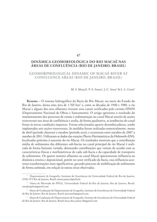 DINÂMICA GEOMORFOLÓGICA DO RIO MACAÉ NAS
ÁREAS DE CONFLUÊNCIA (RIO DE JANEIRO, BRASIL)
GEOMORPHOLOGICAL DINAMIC OF MACAÉ RIVER AT
CONFLUENCE AREAS (RIO DE JANEIRO, BRAZIL)
M. S. Marçal1
, P. A. Souza2
, J. C. Sessa3
& L. L. Costa4
Resumo – O sistema hidrográfico da Bacia do Rio Macaé, no norte do Estado do
Rio de Janeiro, drena uma área de 1.765 km2
e, entre as décadas de 1940 e 1980, o rio
Macaé e alguns dos seus afluentes tiveram seus canais retificados pelo extinto DNOS
(Departamento Nacional de Obras e Saneamento). O artigo apresenta o resultado do
monitoramento dos processos de erosão e sedimentação no canal Macaé através de seções
transversais nas áreas de confluência e avalia, de forma qualitativa, as tendências do canal
frente às novas condições impostas. Foram selecionadas quatro desembocaduras, sendo
implantadas sete seções transversais. As medidas foram realizadas semestralmente, meses
de abril (período chuvoso) e outubro (período seco), e ocorreram entre outubro de 2007 a
outubro de 2011. Utilizaram-se dados das estações Pluvio-Fluviométricas da Hidroweb-ANA,
localizadas próximo à nascente do rio Macaé. Os resultados mostram que a contribuição
média de sedimentos das diferentes sub-bacias no canal principal do rio Macaé é reali-
zada de forma bastante variada, denotando contribuições que variam de acordo com as
características físicas e morfométricas de cada sub-bacia e da capacidade de transporte
de sedimentos. Os quatro maiores afluentes ao canal Macaé apresentaram influencia na
dinâmica erosiva e deposicional, porém no setor retificado da bacia, essa influencia acar-
retou transformações mais significativas, gerando processo de mobilização de sedimentos
de forma anômala, em relação às outras áreas observadas.
1
  Departamento de Geografia, Instituto de Geociências da Universidade Federal do Rio de Janeiro,
21941-972 Rio de Janeiro, Brasil; monicamarcal@ufrj.br
2
  Aluna de Mestrado do PPGG, Universidade Federal do Rio de Janeiro, Rio de Janeiro, Brasil;
amadeupilar@gmail.com
3
  Aluno de Graduação do Departamento de Geografia, Instituto de Geociências da Universidade Federal
do Rio de Janeiro, Rio de Janeiro, Brasil; jusessaufrj@gmail.com
4
  Aluno de Graduação do Departamento de Geografia, Instituto de Geociências da Universidade Federal
do Rio de Janeiro, Rio de Janeiro, Brasil; lucas.dos.santos.10@gmail.com
47
 
