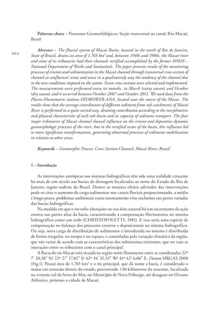 464
Palavras-chave – Processos Geomorfológicos; Seção transversal ao canal; Rio Macaé;
Brasil
Abstract – The fluvial system of Macaé Basin, located in the north of Rio de Janeiro,
State of Brazil, drains an area of 1.765 km2
and, between 1940s and 1980s, the Macaé river
and some of its tributaries had their channels rectified accomplished by the former DNOS –
National Department of Works and Sanitation). The paper presents results of the monitoring
processes of erosion and sedimentation in the Macaé channel through transversal cross-section of
channel at confluences’ areas and assess in a qualitatively way the tendency of the channel due
to the new conditions imposed on the system. Seven cross-sections were selected and implemented.
The measurements were performed every six months, in March (rainy season) and October
(dry season) and it occurred between October 2007 and October 2011. We used data from the
Pluvio-Fluviometric stations HIDROWEB-ANA, located near the source of the Macae. The
results show that the average contribution of different sediment from sub-catchments of Macaé
River is performed in a quite varied way, denoting contribution according to the morphmetric
and physical characteristic of each sub-basin and its capacity of sediment transport. The four
major tributaries of Macaé channel showed influence on the erosive and deposition dynamic
geomorphologic processes of the river, but in the rectified sector of the basin, this influence led
to more significant transformations, generating abnormal processes of sediments mobilization
in relation to other areas.
Keywords – Geomorphic Process; Cross-Section Channel; Macaé River; Brazil
1 – Introdução
As intervenções antrópicas nos sistemas hidrográficos têm sido uma realidade crescente
há mais de um século nas bacias de drenagem localizadas ao norte do Estado do Rio de
Janeiro, região sudeste do Brasil. Dentre os maiores efeitos advindos das intervenções
pode-se citar o aumento da carga sedimentar nos canais fluviais proporcionando, a médio
e longo prazo, problemas ambientais como assoreamento e/ou enchentes em partes variadas
das bacias hidrográficas.
Na medida em que o rio sofre alterações no seu leito natural há um incremento da ação
erosiva nas partes altas da bacia, caracterizando a compensação flúvioerosiva no sistema
hidrográfico como um todo (CHRISTOFOLETTI, 1981). E isso seria uma espécie de
compensação no balanço dos processos erosivos e deposicionais no sistema hidrográfico.
Ou seja, nova carga de distribuição de sedimentos é introduzida no sistema e distribuída
de forma irregular, no tempo e no espaço, e controladas pela variação climática da região,
que vão variar de acordo com as características dos subsistemas existentes, que no caso as
interações entre os tributários com o canal principal.
A Bacia do rio Macaé está situada na região norte fluminense entre as coordenadas 22º
7’ 20,38” N/ 22º 27’ 17,82” S/ 42º 34’ 32,53” W/ 41º 42’ 6,06” E, Datum SIRGAS 2000
(Fig.1). Possuí área de 1.765 km2
e o rio principal, que dá nome a bacia, é considerado o
maior em extensão dentro do estado, percorrendo 136 kilômetros da nascente, localizada
na vertente sul da Serra do Mar, no Município de Nova Friburgo, até desaguar no Oceano
Atlântico, próximo a cidade de Macaé.
 