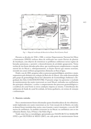 465
Fig. 1 – Mapa de Localização da Bacia do rio Macaé, Rio de Janeiro, Brasil.
Durante as décadas de 1940 e 1980, o extinto Departamento Nacional de Obras
e Saneamento (DNOS) realizou obras de retificação nos canais fluviais da planície
de inundação, com objetivo de minimizar os problemas ambientais nestas regiões de
baixadas pantanosas, e permitir o desenvolvimento da atividade agropecuária. Vários
trechos de rios foram alterados pelas obras, que transformaram completamente o traçado
natural do rio Macaé e, subsequentemente, as feições fluviais que outrora ocorriam,
restando nos canais retilíneos pouquíssimos obstáculos ao fluxo d’água.
Desde o ano de 2002, pesquisas sobre os processos geomorfológicos, pretéritos e atuais,
responsáveis pela dinâmica de evolução da Bacia do rio Macaé, vêm sendo desenvolvidas
pelo grupo de geomorfologia fluvial do Laboratório de Geomorfologia Ambiental e De-
gradação dos Solos (LAGESOLOS/UFRJ). O presente artigo visa apresentar o resultado
do monitoramento das seções transversais ao canal Macaé, realizados nas confluências
dos principais tributários, e avaliar o comportamento dos processos geomorfológicos e
a tendência do canal frente às novas condições imposta ao sistema. A distribuição dos
sedimentos de fundo do canal foi avaliada, de forma qualitativa, em termos de remoção
e sedimentação.
2 – Materiais e métodos
Para o monitoramento foram selecionadas quatro desembocaduras de rios tributários,
sendo implantadas sete seções transversais ao rio. Com exceção do rio Bonito, em todos
os demais foram instaladas duas seções, uma à jusante e outra à montante, e cerca de 100
metros da confluência. As medidas ocorreram no rio Macaé, na confluência com os rios
tributários Bonito, Sana, D’Antas e São Pedro (Fig.1).
Tendo como base as metodologias apresentadas por OLSON-RUTZ & MARLOW
(1992) e por OLIVEIRA & MELO (2007), em cada ponto de monitoramento foram
 