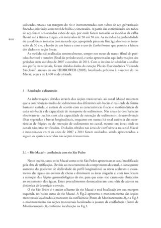 466
colocadas estacas nas margens do rio e instrumentadas com tubos de aço galvanizado
fincados, nivelados com nível de bolha e cimentados. A partir das extremidades dos tubos
de aço foram tensionados cabos de aço, por onde foram tomadas as medidas da calha
fluvial até a lâmina d’água, em intervalos de 50 em 50 cm. As medidas da profundidade
do canal foram tomadas com trena de aço, apropriada para este fim, igualmente em inter-
valos de 50 cm, a bordo de um barco e com o uso do Ecobatímetro, que permite a leitura
dos dados em seção linear.
As medidas são realizadas semestralmente, sempre nos meses de março (final do perí-
odo chuvoso) e outubro (final do período seco), e serão apresentadas aqui informações dos
períodos entre outubro de 2007 a outubro de 2011. Com o intuito de subsidiar a análise
dos perfis transversais, foram obtidos dados da estação Pluvio-Fluviométrica “Fazenda
São João”, através do site HIDROWEB (2005), localizada próximo à nascente do rio
Macaé, acerca de 1.400 m de altitude.
3 – Resultados e discussões
As informações obtidas através das seções transversais ao canal Macaé mostram
que a contribuição média de sedimentos das diferentes sub-bacias é realizada de forma
bastante variada, e variam de acordo com as características físicas e morfométricas de
cada sub-bacia e da capacidade de transporte de sedimentos. Nas áreas de confluências
observam-se trechos com alta capacidade de retenção de sedimentos, desenvolvendo
ilhas vegetadas e barras longitudinais, enquanto em outras há total ausência das ocor-
rências de feições ou de retenção de sedimentos no canal, mesmo em áreas onde os
canais não estão retificados. Os dados obtidos nas áreas de confluência ao canal Macaé
e monitorados entre os anos de 2007 a 2011 foram avaliados, sendo apresentados, a
seguir, os ajustes ocorridos nas seções transversais.
3.1 – Rio Macaé – confluência com rio São Pedro
Neste trecho, tanto o rio Macaé como o rio São Pedro apresentam o canal modificado
pela obra de retificação. Devido ao encurtamento do comprimento do canal, e consequente
aumento do gradiente de declividade do perfil longitudinal, as obras aceleram o escoa-
mento das águas em eventos de cheias e diminuem as áreas alagadas e, com isso, levam
a remoção das feições geomorfológicas do rio, para que estas não causassem obstáculos
ao escoamento das águas. Estes procedimentos desencadearam uma série de ajustes na
dinâmica de deposição e erosão.
O rio São Pedro é o maior afluente do rio Macaé e está localizado em sua margem
esquerda, no baixo curso do rio Macaé. A Fig.2 apresenta o monitoramento das seções
transversais localizadas à montante da confluência (Ponto de Monitoramento 2), e a Fig.3
o monitoramento das seções transversais localizadas à jusante da confluência (Ponto de
Monitoramento 3), conforme localização na Fig.1.
 