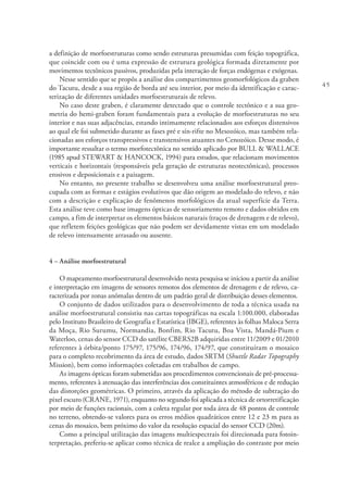 45
a definição de morfoestruturas como sendo estruturas presumidas com feição topográfica,
que coincide com ou é uma expressão de estrutura geológica formada diretamente por
movimentos tectônicos passivos, produzidas pela interação de forças endógenas e exógenas.
Nesse sentido que se propôs a análise dos compartimentos geomorfológicos da graben
do Tacutu, desde a sua região de borda até seu interior, por meio da identificação e carac-
terização de diferentes unidades morfoestruturais de relevo.
No caso deste graben, é claramente detectado que o controle tectônico e a sua geo-
metria do hemi-graben foram fundamentais para a evolução de morfoestruturas no seu
interior e nas suas adjacências, estando intimamente relacionados aos esforços distensivos
ao qual ele foi submetido durante as fases pré e sín-rifte no Mesozóico, mas também rela-
cionadas aos esforços transpressivos e transtensivos atuantes no Cenozóico. Desse modo, é
importante ressaltar o termo morfotectônica no sentido aplicado por BULL & WALLACE
(1985 apud STEWART & HANCOCK, 1994) para estudos, que relacionam movimentos
verticais e horizontais (responsáveis pela geração de estruturas neotectônicas), processos
erosivos e deposicionais e a paisagem.
No entanto, no presente trabalho se desenvolveu uma análise morfoestrutural preo-
cupada com as formas e estágios evolutivos que dão origem ao modelado do relevo, e não
com a descrição e explicação de fenômenos morfológicos da atual superfície da Terra.
Esta análise teve como base imagens ópticas de sensoriamento remoto e dados obtidos em
campo, a fim de interpretar os elementos básicos naturais (traços de drenagem e de relevo),
que refletem feições geológicas que não podem ser devidamente vistas em um modelado
de relevo intensamente arrasado ou ausente.
4 – Análise morfoestrutural
O mapeamento morfoestrutural desenvolvido nesta pesquisa se iniciou a partir da análise
e interpretação em imagens de sensores remotos dos elementos de drenagem e de relevo, ca-
racterizada por zonas anômalas dentro de um padrão geral de distribuição desses elementos.
O conjunto de dados utilizados para o desenvolvimento de toda a técnica usada na
análise morfoestrutural consistiu nas cartas topográficas na escala 1:100.000, elaboradas
pelo Instituto Brasileiro de Geografia e Estatística (IBGE), referentes às folhas Maloca Serra
da Moça, Rio Surumu, Normandia, Bonfim, Rio Tacutu, Boa Vista, Mandá-Pium e
Waterloo, cenas do sensor CCD do satélite CBERS2B adquiridas entre 11/2009 e 01/2010
referentes à órbita/ponto 175/97, 175/96, 174/96, 174/97, que constituíram o mosaico
para o completo recobrimento da área de estudo, dados SRTM (Shuttle Radar Topography
Mission), bem como informações coletadas em trabalhos de campo.
As imagens ópticas foram submetidas aos procedimentos convencionais de pré-processa-
mento, referentes à atenuação das interferências dos constituintes atmosféricos e de redução
das distorções geométricas. O primeiro, através da aplicação do método de subtração do
pixel escuro (CRANE, 1971), enquanto no segundo foi aplicada a técnica de ortorretificação
por meio de funções racionais, com a coleta regular por toda área de 48 pontos de controle
no terreno, obtendo-se valores para os erros médios quadráticos entre 12 e 23 m para as
cenas do mosaico, bem próximo do valor da resolução espacial do sensor CCD (20m).
Como a principal utilização das imagens multiespectrais foi direcionada para fotoin-
terpretação, preferiu-se aplicar como técnica de realce a ampliação do contraste por meio
 