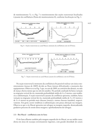 469
de monitoramento 7), e a Fig. 7 o monitoramento das seções transversais localizadas
à jusante da confluência (Ponto de monitoramento 8), conforme localização na Fig. 1.
Fig. 6 – Seções transversais ao canal Macaé, montante da confluência com rio D’Antas.
Fig. 7 – Seções transversais ao canal Macaé, jusante da confluência com rio D’Antas.
Na seção transversal à montante da confluência foi possível realizar um único mo-
nitoramento (março de 2009) devido ao fluxo intenso dificultando o manuseio dos
equipamentos. Observa-se na Fig. 5 que, no ano de 2009, ao contrário dos demais, no mês
de março choveu menos que no mês de outubro. No período analisado há baixa variação
na migração vertical do rio, mantendo profundidade média de 4 a 3 metros, com tendên-
cia a sedimentação. A seção transversal à jusante da conflência apresenta, também, baixa
variação na migração vertical do rio, mantendo profundidade média de 3 a 3,5 metros e
de 3 a 4 metros no período mais chuvoso (março) e menos chuvoso (outubro), respecti-
vamente. Em geral, ocorre tendência à sedimentação com pouca alteração nas margens.
Observa-se que o rio Macaé apresenta um talvegue na margem esquerda, desencadeando
gradativo processo de erosão desta margem e aprofundamento do talvegue.
3.3 – Rio Macaé – confluência com rio Sana
O rio Sana afluente também pela margem esquerda do rio Macaé, no seu médio curso,
drena em áreas de escarpas extremamente íngremes, com grande densidade de canais
 