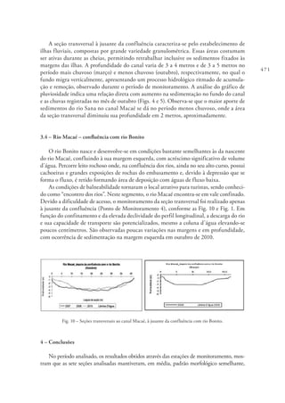 471
A seção transversal à jusante da confluência caracteriza-se pelo estabelecimento de
ilhas fluviais, compostas por grande variedade granulométrica. Essas áreas costumam
ser ativas durante as cheias, permitindo retrabalhar inclusive os sedimentos fixados às
margens das ilhas. A profundidade do canal varia de 3 a 4 metros e de 3 a 5 metros no
período mais chuvoso (março) e menos chuvoso (outubro), respectivamente, no qual o
fundo migra verticalmente, apresentando um processo hidrológico ritmado de acumula-
ção e remoção, observado durante o período de monitoramento. A análise do gráfico de
pluviosidade indica uma relação direta com aumento na sedimentação no fundo do canal
e as chuvas registradas no mês de outubro (Figs. 4 e 5). Observa-se que o maior aporte de
sedimentos do rio Sana no canal Macaé se dá no período menos chuvoso, onde a área
da seção transversal diminuiu sua profundidade em 2 metros, aproximadamente.
3.4 – Rio Macaé – confluência com rio Bonito
O rio Bonito nasce e desenvolve-se em condições bastante semelhantes às da nascente
do rio Macaé, confluindo à sua margem esquerda, com acréscimo significativo de volume
d’água. Percorre leito rochoso onde, na confluência dos rios, ainda no seu alto curso, possui
cachoeiras e grandes exposições de rochas do embasamento e, devido à depressão que se
forma o fluxo, é retido formando área de deposição com águas de fluxo baixa.
As condições de balneabilidade tornaram o local atrativo para turistas, sendo conheci-
do como “encontro dos rios”. Neste segmento, o rio Macaé encontra-se em vale confinado.
Devido a dificuldade de acesso, o monitoramento da seção transversal foi realizado apenas
à jusante da confluência (Ponto de Monitoramento 4), conforme as Fig. 10 e Fig. 1. Em
função do confinamento e da elevada declividade do perfil longitudinal, a descarga do rio
e sua capacidade de transporte são potencializados, mesmo a coluna d’água elevando-se
poucos centímetros. São observadas poucas variações nas margens e em profundidade,
com ocorrência de sedimentação na margem esquerda em outubro de 2010.
Fig. 10 – Seções transversais ao canal Macaé, à jusante da confluência com rio Bonito.
4 – Conclusões
No período analisado, os resultados obtidos através das estações de monitoramento, mos-
tram que as sete seções analisadas mantiveram, em média, padrão morfológico semelhante,
 