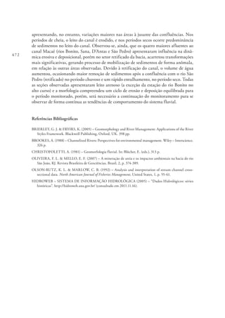 472
apresentando, no entanto, variações maiores nas áreas à jusante das confluências. Nos
períodos de cheia, o leito do canal é erodido, e nos períodos secos ocorre predominância
de sedimentos no leito do canal. Observou-se, ainda, que os quatro maiores afluentes ao
canal Macaé (rios Bonito, Sana, D’Antas e São Pedro) apresentaram influência na dinâ-
mica erosiva e deposicional, porém no setor retificado da bacia, acarretou transformações
mais significativas, gerando processo de mobilização de sedimentos de forma anômala,
em relação às outras áreas observadas. Devido à retificação do canal, o volume de água
aumentou, ocasionando maior remoção de sedimentos após a confluência com o rio São
Pedro (retificado) no período chuvoso e um rápido entulhamento, no período seco. Todas
as seções observadas apresentaram leito arenoso (a exceção da estação do rio Bonito no
alto curso) e a morfologia compreendeu um ciclo de erosão e deposição equilibrada para
o período monitorado, porém, será necessário a continuação do monitoramento para se
observar de forma contínua as tendências de comportamento do sistema fluvial.
Referências Bibliográficas
BRIERLEY, G. J. & FRYIRS, K. (2005) – Geomorphology and River Management: Applications of the River
Styles Framework. Blackwell Publishing, Oxford, UK. 398 pp.
BROOKES, A. (1988) – Channelized Rivers: Perspectives for environmental management. Wiley – Interscience.
326 p.
CHRISTOFOLETTI, A. (1981) – Geomorfologia fluvial. In: Blücher, E. (eds.), 313 p.
OLIVEIRA, F. L. & MELLO, E. F. (2007) – A mineração de areia e os impactos ambientais na bacia do rio
São João, RJ. Revista Brasileira de Geociências. Brasil, 2, p. 374-389.
OLSON-RUTZ, K. L. & MARLOW, C. B. (1992) – Analysis and interpretation of stream channel cross-
sectional data. North American Journal of Fisheries Management, United States, 1, p. 55-61.
HIDROWEB – SISTEMA DE INFORMAÇÃO HIDROLÓGICA (2005) – “Dados Hidrológicos: séries
históricas”. http://hidroweb.ana.gov.br/ (consultado em 2011.11.16).
 