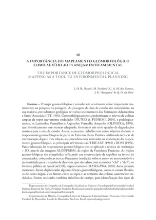 A IMPORTÂNCIA DO MAPEAMENTO GEOMORFOLÓGICO
COMO AUXÍLIO AO PLANEJAMENTO AMBIENTAL
THE IMPORTANCE OF GEOMORPHOLOGICAL
MAPPING AS A TOOL TO ENVIRONMENTAL PLANNING
J. O. R. Nunes1
, M. Fushimi1
, C. A. M. dos Santos1
,
J. K. Hasegawa1
& Q. D. da Silva2
Resumo – O mapa geomorfológico é considerado atualmente como importante ins-
trumento na pesquisa da paisagem. As paisagens da área de estudo são constituídas, na
sua maioria, por substrato geológico de rochas sedimentares das Formações Adamantina
e Santo Anastácio (IPT, 1981). Geomorfologicamente, predominam os relevos de colinas
amplas de topos suavemente ondulados (NUNES & FUSHIMI, 2010), e pedologica-
mente, os Latossolos Vermelhos e Argissolos Vermelho Amarelos (OLIVEIRA, 1999),
que historicamente sem manejo adequado, formaram um sério quadro de degradações
erosivas para a área de estudo. Assim, o presente trabalho tem como objetivo elaborar o
mapeamento geomorfológico de parte do Extremo Oeste Paulista, utilizando técnicas de
estereoscopia digital. Em relação aos procedimentos utilizados na elaboração do mapea-
mento geomorfológico, as principais referências são TRICART (1965) e ROSS (1992).
Para elaboração do mapeamento geomorfológico tem-se aplicado a técnica de restituição
– 3D, através das imagens ALOS/PRISM, da região de Presidente Prudente. As feições
geomorfológicas são compiladas utilizando um estereoscópio de espelhos na frente do
computador, colocando as marcas flutuantes (medição) sobre o ponto no estereomodelo e
transmitindo para o arquivo de desenho, que são salvos com extensões “v3d” e “dxf”, no
formato público do AutoCad (3D), respectivamente (HASEGAWA, 2010). Até o presente
momento, foram digitalizadas algumas feições geomorfológicas, como os canais fluviais,
os divisores dágua, e os limites entre os topos e as vertentes das colinas suavemente on-
duladas. Foram realizados também trabalhos de campo, para identificação dos tipos de
1
  Departamentos de Geografia e de Cartografia, Faculdade de Ciências e Tecnologia da Universidade Estadual
Paulista, Estado de São Paulo, Presidente Prudente, Brasil; joaosvaldo@fct.unesp.br; melinafushimi@yahoo.com.br;
kiomarques@hotmail.com; hasegawa@fct.unesp.br
2
  Departamento de História e Geografia, Centro de Educação, Ciências Exatas e Naturais, Universidade
Estadual do Maranhão, Estado do Maranhão, São Luis, Brasil; quesiasilva@ig.com.br
48
 