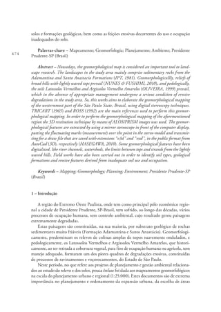 474
solos e formações geológicas, bem como as feições erosivas decorrentes do uso e ocupação
inadequados do solo.
Palavras-chave – Mapeamento; Geomorfologia; Planejamento; Ambiente; Presidente
Prudente-SP (Brasil)
Abstract – Nowadays, the geomorphological map is considered an important tool to land-
scape research. The landscapes in the study area mainly comprise sedimentary rocks from the
Adamantina and Santo Anastacio Formations (IPT, 1981). Geomorphologicallly, reliefs of
broad hills with lightly waved tops prevail (NUNES & FUSHIMI, 2010), and pedologically,
the soils Latossolos Vermelhos and Argissolos Vermelho Amarelos (OLIVEIRA, 1999) prevail,
which in the absence of appropriate management undergone a serious condition of erosive
degradations in the study area. So, this works aims to elaborate the geomorphological mapping
of the westernmost part of the São Paulo State, Brazil, using digital stereoscopy techniques.
TRICART (1965) and ROSS (1992) are the main references used to perform this geomor-
phological mapping. In order to perform the geomorphological mapping of the aforementioned
region the 3D restitution technique by means of ALOS/PRISM images was used. The geomor-
phological features are extracted by using a mirror stereoscope in front of the computer display,
putting the fluctuating marks (measurement) over the point in the stereo-model and transmit-
ting for a draw file that are saved with extensions “v3d” and “vxd”, in the public format from
AutoCad (3D), respectively (HASEGAWA, 2010). Some geomorphological features have been
digitalized, like river channels, watersheds, the limits between tops and strands from the lightly
waved hills. Field works have also been carried out in order to identify soil types, geological
formations and erosive features derived from inadequate soil use and occupation.
Keywords – Mapping; Geomorphology; Planning; Environment; Presidente Prudente-SP
(Brazil)
1 – Introdução
A região do Extremo Oeste Paulista, onde tem como principal pólo econômico regio-
nal a cidade de Presidente Prudente, SP-Brasil, tem sofrido, ao longo das décadas, vários
processos de ocupação humana, sem controlo ambiental, cujo resultado gerou paisagens
extremamente degradadas.
Estas paisagens são constituídas, na sua maioria, por substrato geológico de rochas
sedimentares muito friáveis (Formação Adamantina e Santo Anastácio). Geomorfologi-
camente, predominam os relevos de colinas amplas de topos suavemente ondulados, e
pedologicamente, os Latossolos Vermelhos e Argissolos Vermelho Amarelos, que histori-
camente, ao ser retirada a cobertura vegetal, para fins de ocupação humana ou agrícola, sem
manejo adequado, formaram um dos piores quadros de degradações erosivas, constituídas
de processos de ravinamentos e voçorocamentos, do Estado de São Paulo.
Neste período, no que refere aos projetos de planejamento e gestão ambiental relaciona-
dos ao estudo do relevo e dos solos, pouca ênfase foi dada aos mapeamentos geomorfológicos
na escala do planejamento urbano e regional (1:25.000). Estes documentos são de extrema
importância no planejamento e ordenamento da expansão urbana, da escolha de áreas
 