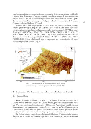 475
para implantação de aterros sanitários, na recuperação de áreas degradadas, na identifi-
cação de tipos de solos para fins agrícolas e de engenharia ambiental, na recuperação de
estradas vicinais, etc. Em todos os exemplos citados, têm sido elaborados projetos a partir
dos mapeamentos e levantamentos geomorfológicos realizados nos municípios de Presidente
Prudente e Álvares Machado, SP-Brasil.
Desta forma, o presente projeto de pesquisa tem como objetivo, elaborar o mape-
amento geomorfológico de parte do Extremo Oeste Paulista, utilizando técnicas de
estereoscopia digital em frente a tela do computador com imagens ALOS/PRISM (coor-
denadas 22°15’15.30”S e 51°53’41.71”O; 21°55’41.78”S e 51°48’22.81”O; 22° 0’58.42”S
e 51°32’53.68”O; 22°18’11.24”S e 51°34’9.15”O), dando continuidades aos trabalhos
de mapeamentos realizados por NUNES (2002), NUNES et al. (2006) e NUNES &
FUSHIMI (2010), inter-relacionando com os aspectos do uso e ocupação dos solo e seus
respectivos processos erosivos (Fig. 1).
Fig. 1 – Localização da área do projeto no Extremo Oeste Paulista
com a delimitação dos municípios mapeados na escala 1:25.000.
2 – Caracterização física do extremo oeste paulista onde se localiza a área de estudo
2.1 – Geomorfologia
Na área de estudo, conforme IPT (1981: 71), as formas de relevo dominante são as
Colinas Amplas e Médias. No caso das Colinas Amplas, predominam declividades baixas
até 15%, com amplitudes locais inferiores a 100 metros. Predominam interflúvios com
área superior a 4 km, topos extensos e aplainados, vertentes com perfis retilíneos a convexos.
Drenagem de baixa densidade, padrão subdendrítico, vales abertos, planícies aluviais
interiores restritas, presença eventual de lagoas perenes ou intermitentes.
Nas Colinas Médias, predominam as baixas declividades até 15% e amplitudes locais in-
feriores a 100 metros. Os interflúvios compreendem áreas em torno de 1 a 4 km2
, cujos topos
 
