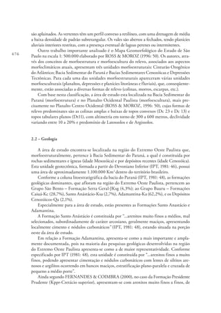 476
são aplainados. As vertentes têm um perfil convexo a retilíneo, com uma drenagem de média
a baixa densidade de padrão subretangular. Os vales são abertos a fechados, tendo planícies
aluviais interiores restritas, com a presença eventual de lagoas perenes ou intermitentes.
Outro trabalho importante analisado é o Mapa Geomorfológico do Estado de São
Paulo na escala 1: 500.000 elaborado por ROSS & MOROZ (1996: 50). Os autores, atra-
vés dos conceitos de morfoestrutura e morfoescultura do relevo, associados aos aspectos
morfoclimáticos atuais, apresentam três unidades morfoestruturais: Cinturão Orogênico
do Atlântico; Bacia Sedimentar do Paraná e Bacias Sedimentares Cenozóicas e Depressões
Tectônicas. Para cada uma das unidades morfoestruturais apareceram várias unidades
morfoesculturais (planaltos, depressões e planícies litorâneas e fluviais), que, conseqüente-
mente, estão associadas a diversas formas de relevo (colinas, morros, escarpas, etc.).
Com base nesta classificação, a área de estudo esta localizada na Bacia Sedimentar do
Paraná (morfoestrutura) e no Planalto Ocidental Paulista (morfoescultura), mais pre-
cisamente no Planalto Centro Ocidental (ROSS & MOROZ, 1996: 50), cujas formas de
relevo predominates são as colinas amplas e baixas de topos convexos (Dc 23 e Dc 13) e
topos tabulares planos (Dt11), com altimetria em torno de 300 a 600 metros, declividade
variando entre 10 a 20% e predomínio de Latossolos e de Argissolos.
2.2 – Geologia
A área de estudo encontra-se localizada na região do Extremo Oeste Paulista que,
morfoestruturalmente, pertence à Bacia Sedimentar do Paraná, a qual é constituída por
rochas sedimentares e ígneas (idade Mesozóica) e por depósitos recentes (idade Cenozóica).
Esta unidade geotectônica, formada a partir do Devoniano Inferior (IPT, 1981: 46), possui
uma área de aproximadamente 1.100.000 Km2
dentro do território brasileiro.
Conforme a coluna litoestratigráfica da bacia do Paraná (IPT, 1981: 48), as formações
geológicas dominantes, que afloram na região do Extremo Oeste Paulista, pertencem ao
Grupo São Bento – Formação Serra Geral-JKsg (4,3%); ao Grupo Bauru – Formações
Caiuá-Kc (28,7%), Santo Anástácio-Ksa (2,7%), Adamantina-Ka (62,2%), e os Depósitos
Cenozóicos-Qa (2,1%).
Especialmente para a área de estudo, estão presentes as Formações Santo Anastácio e
Adamantina.
A Formação Santo Anástácio é constituída por “...arenitos muito finos a médios, mal
selecionados, subordinadamente de caráter arcosiano, geralmente maciços, apresentando
localmente cimento e nódulos carbonáticos” (IPT, 1981: 48), estando situada na porção
oeste da área de estudo.
Em relação a Formação Adamantina, apresenta-se como a mais importante e ampla-
mente documentada, pois na maioria das pesquisas geológicas desenvolvidas na região
do Extremo Oeste Paulista apresenta-se como a de maior representatividade. Conforme
especificado por IPT (1981: 48), esta unidade é constituída por “...arenitos finos a muito
finos, podendo apresentar cimentação e nódulos carbonáticos com lentes de siltitos are-
nosos e argilítos ocorrendo em bancos maciços, estratificação plano-paralela e cruzada de
pequeno a médio porte”.
Ainda segundo FERNANDES & COIMBRA (2000), no caso da Formação Presidente
Prudente (Kppr-Cretácio superior), apresentam-se com arenitos muito finos a finos, de
 