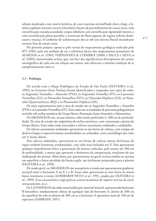 477
seleção moderada a má, matriz lamítica, de cores marrom-avermelhado claro a bege, e la-
mitos argilosos marrom-escuro (chocolate); feições de preenchimento de canais rasos, com
estratificação cruzada acanalada; corpos tabulares com estratificação sigmioidal interna, e
com estratificação plano-paralela; e estruturas de fluxo aquoso, de regime inferior domi-
nante e maciço. O ambiente de sedimentação deu-se sob um sistema fluvial meandrante
arenoso fino de canais rasos.
No presente projeto, optou-se pela versão do mapeamento geológico realizado pelo
IPT (1981), pelo seu atributo de ser a referência básica dos mapeamentos posteriores de
ALMEIDA et al. (1981), FERNANDES & COIMBRA (2000) e PAULA e SILVA et
al. (2003), mencionados acima, que, em face das significativas discrepâncias de caráter
estratigráfico de cada um em relação aos outros, não oferecem a mínima condição de se
complementarem entre si.
2.3 – Pedologia
De acordo com o Mapa Pedológico do Estado de São Paulo (OLIVEIRA et al.,
1999), no Extremo Oeste Paulista foram identificados e mapeados sete tipos de solos:
os Argissolos Vermelho – Amarelos (PVA); os Argissolos Vermelho (PV); os Latossolos
Vermelhos (LV); os Nitossolos Vermelhos (NV); os Gleissolos Háplicos (GX), os Neos-
solos Quartzarênicos (RQ) e os Planossolos Háplicos (SX).
Os mais representativos para a área de estudo são os Argissolos Vermelhos – Amarelos
(PVA) e os Latossolos Vermelhos (LV). Estes solos são os resultados de processos pedogenéticos
ocorrido sob rochas areníticas do Grupo Bauru (Formação Santo Anastácio e Adamantina.
Os ARGISSOLOS são, na sua maioria, solos muito profundos (> 200 cm de profundi-
dade). Na área de estudo são originários de rochas areníticas, com cimentação calcária do
Grupo Bauru. Estes solos estão associados a relevos suavemente ondulados a ondulados.
Os relevos suavemente ondulados apresentam-se em forma de colinas, com rampas de
declives longos e topos levemente arredondados ou achatados, com a morfologia dos vales
em V muito aberto.
Nos relevos ondulados, apresentam-se em forma de colinas menos declivosas de
topos também levemente arredondados, com vales mais fechados em V. Não apresentam
qualquer impedimento físico à penetração do sistema radicular, pelo menos até 200 cm
de profundidade, a menos que apresente o fenômeno da compactação, resultante do uso
inadequado do mesmo. Além disso, por apresentarem, no geral, textura média ou arenosa
em superfície e baixa atividade da fração argila, são facilmente preparados para o plantio
(OLIVEIRA et al., 1999).
De modo geral, os ARGISSOLOS são susceptíveis à erosão por apresentarem gradiente
textural entre o horizonte A ou E e o B. Esses solos apresentam-se com baixa ou muito
baixa resistência à erosão (LOMBARDI NETO et al., 1991, citados por OLIVEIRA et
al., 1999). Essa característica exige práticas conservacionistas de suporte (curvas de nível,
terraceamento, etc.).
Os LATOSSOLOS são solos constituídos por material mineral, apresentando horizonte
B latossólico, imediatamente abaixo de qualquer tipo de horizonte A, dentro de 200 cm
da superfície do solo ou dentro de 300 cm se o horizonte A apresentar mais de 150 cm de
espessura (EMBRAPA, 1997).
 