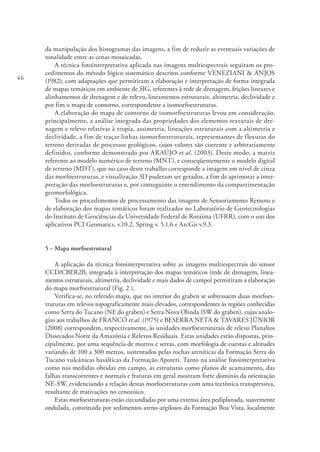 46
da manipulação dos histogramas das imagens, a fim de reduzir as eventuais variações de
tonalidade entre as cenas mosaicadas.
A técnica fotointerpretativa aplicada nas imagens multiespectrais seguiram os pro-
cedimentos do método lógico sistemático descritos conforme VENEZIANI & ANJOS
(1982), com adaptações que permitiram a elaboração e interpretação de forma integrada
de mapas temáticos em ambiente de SIG, referentes à rede de drenagem, feições lineares e
alinhamentos de drenagem e de relevo, lineamentos estruturais, altimetria, declividade e
por fim o mapa de contorno, correspondente a isomorfoestruturas.
A elaboração do mapa de contorno de isomorfoestruturas levou em consideração,
principalmente, a análise integrada das propriedades dos elementos texturais de dre-
nagem e relevo relativas à tropia, assimetria, lineações estruturais com a altimetria e
declividade, a fim de traçar linhas isomorfoestruturais, representantes de flexuras do
terreno derivadas de processos geológicos, cujos valores são coerente e arbitrariamente
definidos, conforme demonstrado por ARAÚJO et al. (2003). Deste modo, a matriz
referente ao modelo numérico de terreno (MNT), e conseqüentemente o modelo digital
de terreno (MDT), que no caso deste trabalho corresponde a imagem em nível de cinza
das morfoestruturas, e visualização 3D puderam ser gerados, a fim de aprimorar a inter-
pretação das morfoestruturas e, por conseguinte o entendimento da compartimentação
geomorfológica.
Todos os procedimentos de processamento das imagens de Sensoriamento Remoto e
de elaboração dos mapas temáticos foram realizados no Laboratório de Geotecnologias
do Instituto de Geociências da Universidade Federal de Roraima (UFRR), com o uso dos
aplicativos PCI Geomatics, v.10.2, Spring v. 5.1.6 e ArcGis v.9.3.
5 – Mapa morfoestrutural
A aplicação da técnica fotointerpretativa sobre as imagens multiespectrais do sensor
CCD/CBER2B, integrada à interpretação dos mapas temáticos (rede de drenagem, linea-
mentos estruturais, altimetria, declividade e mais dados de campo) permitiram a elaboração
do mapa morfoestrutural (Fig. 2 ).
Verifica-se, no referido mapa, que no interior do graben se sobressaem duas morfoes-
truturas em relevos topograficamente mais elevados, correspondentes às regiões conhecidas
como Serra do Tucano (NE do graben) e Serra Nova Olinda (SW do graben), cujas analo-
gias aos trabalhos de FRANCO et al. (1975) e BESERRA NETA & TAVARES JÚNIOR
(2008) correspondem, respectivamente, às unidades morfoestruturais de relevo Planaltos
Dissecados Norte da Amazônia e Relevos Residuais. Estas unidades estão dispostas, prin-
cipalmente, por uma sequência de morros e serras, com morfologia de cuestas e altitudes
variando de 100 a 300 metros, sustentados pelas rochas areníticas da Formação Serra do
Tucano vulcânicas basálticas da Formação Apoteri. Tanto na análise fotointerpretativa
como nas medidas obtidas em campo, as estruturas como planos de acamamento, das
falhas transcorrentes e normais e fraturas em geral mostram forte domínio da orientação
NE-SW, evidenciando a relação destas morfoestruturas com uma tectônica transpressiva,
resultante de reativações no cenozóico.
Estas morfoestruturas estão circundadas por uma extensa área pediplanada, suavemente
ondulada, constituída por sedimentos areno-argilosos da Formação Boa Vista, localmente
 