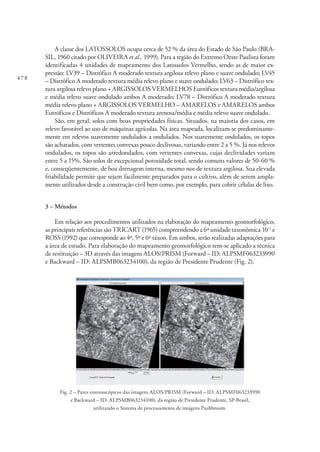 478
A classe dos LATOSSOLOS ocupa cerca de 52 % da área do Estado de São Paulo (BRA-
SIL, 1960 citado por OLIVEIRA et al., 1999). Para a região do Extremo Oeste Paulista foram
identificadas 4 unidades de mapeamento dos Latossolos Vermelho, sendo as de maior ex-
pressão: LV39 – Distrófico A moderado textura argilosa relevo plano e suave ondulado; LV45
– Distrófico A moderado textura média relevo plano e suave ondulado; LV63 – Distrófico tex-
tura argilosa relevo plano + ARGISSOLOS VERMELHOS Eutróficos textura média/argilosa
e média relevo suave ondulado ambos A moderado; LV78 – Distrófico A moderado textura
média relevo plano + ARGISSOLOS VERMELHO – AMARELOS e AMARELOS ambos
Eutróficos e Distróficos A moderado textura arenosa/média e média relevo suave ondulado.
São, em geral, solos com boas propriedades físicas. Situados, na maioria dos casos, em
relevo favorável ao uso de máquinas agrícolas. Na área mapeada, localizam-se predominante-
mente em relevos suavemente ondulados a ondulados. Nos suavemente ondulados, os topos
são achatados, com vertentes convexas pouco declivosas, variando entre 2 a 5 %. Já nos relevos
ondulados, os topos são arredondados, com vertentes convexas, cujas declividades variam
entre 5 a 15%. São solos de excepcional porosidade total, sendo comuns valores de 50-60 %
e, conseqüentemente, de boa drenagem interna, mesmo nos de textura argilosa. Sua elevada
friabilidade permite que sejam facilmente preparados para o cultivo, além de serem ampla-
mente utilizados desde a construção civil bem como, por exemplo, para cobrir células de lixo.
3 – Métodos
Em relação aos procedimentos utilizados na elaboração do mapeamento geomorfológico,
as principais referências são TRICART (1965) compreendendo a 6ª unidade taxonômica 10-2
e
ROSS (1992) que corresponde ao 4º, 5º e 6º táxon. Em ambos, serão realizadas adaptações para
a área de estudo. Para elaboração do mapeamento geomorfológico tem-se aplicado a técnica
de restituição – 3D através das imagens ALOS/PRISM (Forward – ID: ALPSMF063233990
e Backward – ID: ALPSMB063234100), da região de Presidente Prudente (Fig. 2).
Fig. 2 – Pares estereoscópicos das imagens ALOS/PRISM (Forward – ID: ALPSMF063233990
e Backward – ID: ALPSMB063234100), da região de Presidente Prudente, SP-Brasil,
utilizando o Sistema de processamento de imagens Pushbroom.
 