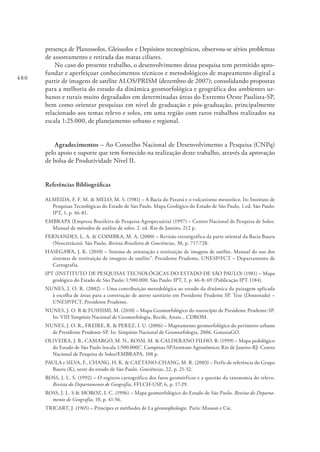 480
presença de Planossolos, Gleissolos e Depósitos tecnogênicos, observou-se sérios problemas
de assoreamento e retirada das matas ciliares.
No caso do presente trabalho, o desenvolvimento dessa pesquisa tem permitido apro-
fundar e aperfeiçoar conhecimentos técnicos e metodológicos de mapeamento digital a
partir de imagens de satélite ALOS/PRISM (dezembro de 2007); consolidando propostas
para a melhoria do estudo da dinâmica geomorfológica e geográfica dos ambientes ur-
banos e rurais muito degradados em determinadas áreas do Extremo Oeste Paulista-SP,
bem como orientar pesquisas em nível de graduação e pós-graduação, principalmente
relacionado aos temas relevo e solos, em uma região com raros trabalhos realizados na
escala 1:25.000, de planejamento urbano e regional.
Agradecimentos – Ao Conselho Nacional de Desenvolvimento a Pesquisa (CNPq)
pelo apoio e suporte que tem fornecido na realização deste trabalho, através da aprovação
de bolsa de Produtividade Nível II.
Referências Bibliográficas
ALMEIDA, F. F. M. & MELO, M. S. (1981) – A Bacia do Paraná e o vulcanismo mesozóico. In: Instituto de
Pesquisas Tecnológicas do Estado de São Paulo. Mapa Geológico do Estado de São Paulo, 1.ed. São Paulo:
IPT, 1, p. 46-81.
EMBRAPA (Empresa Brasileira de Pesquisa Agropecuária) (1997) – Centro Nacional de Pesquisa de Solos.
Manual de métodos de análise de solos. 2. ed. Rio de Janeiro, 212 p.
FERNANDES, L. A. & COIMBRA, M. A. (2000) – Revisão estratigráfica da parte oriental da Bacia Bauru
(Neocretáceo). São Paulo, Revista Brasileira de Geociências, 30, p. 717-728.
HASEGAWA, J. K. (2010) – Sistema de orientação e restituição de imagens de satélite. Manual do uso dos
sistemas de restituição de imagens de satélite”. Presidente Prudente, UNESP/FCT – Departamento de
Cartografia.
IPT (INSTITUTO DE PESQUISAS TECNOLÓGICAS DO ESTADO DE SÃO PAULO) (1981) – Mapa
geológico do Estado de São Paulo: 1:500.000. São Paulo: IPT, I, p. 46-8; 69 (Publicação IPT 1184).
NUNES, J. O. R. (2002) – Uma contribuição metodológica ao estudo da dinâmica da paisagem aplicada
à escolha de áreas para a construção de aterro sanitário em Presidente Prudente SP. Tese (Doutorado) –
UNESP/FCT, Presidente Prudente.
NUNES, J. O. R & FUSHIMI, M. (2010) – Mapa Geomorfológico do município de Presidente Prudente-SP.
In: VIII Simpósio Nacional de Geomorfologia, Recife, Anais... CDROM.
NUNES, J. O. R., FREIRE, R. & PEREZ, I. U. (2006) – Mapeamento geomorfológico do perímetro urbano
de Presidente Prudente-SP. In: Simpósio Nacional de Geomorfologia, 2006, GoianiaGO.
OLIVEIRA, J. B., CAMARGO, M. N., ROSSI, M. & CALDERANO FILHO, B. (1999) – Mapa pedológico
do Estado de São Paulo (escala 1:500.000)”. Campinas-SP:Instituto Agronômico; Rio de Janeiro-RJ: Centro
Nacional de Pesquisa de Solos/EMBRAPA, 108 p.
PAULA e SILVA, F., CHANG, H. K. & CAETANO-CHANG, M. R. (2003) – Perfis de referência do Grupo
Bauru (K), oeste do estado de São Paulo. Geociências, 22, p. 21-32.
ROSS, J. L. S. (1992) – O registro cartográfico dos fatos geomórficos e a questão da taxonomia do relevo.
Revista do Departamento de Geografia, FFLCH-USP, 6, p. 17-29.
ROSS, J. L. S & MOROZ, I. C. (1996) – Mapa geomorfológico do Estado de São Paulo. Revista do Departa-
mento de Geografia, 10, p. 41-56.
TRICART, J. (1965) – Principes et méthodes de La géomophologie. Paris: Masson e Cie.
 
