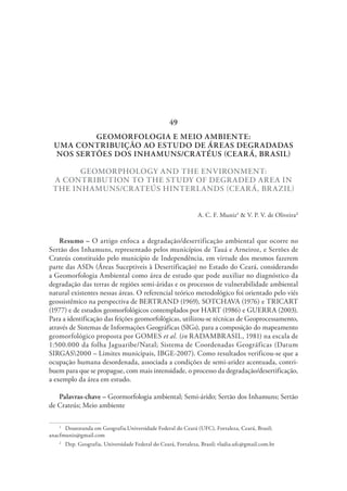 GEOMORFOLOGIA E MEIO AMBIENTE:
UMA CONTRIBUIÇÃO AO ESTUDO DE ÁREAS DEGRADADAS
NOS SERTÕES DOS INHAMUNS/CRATÉUS (CEARÁ, BRASIL)
GEOMORPHOLOGY AND THE ENVIRONMENT:
A CONTRIBUTION TO THE STUDY OF DEGRADED AREA IN
THE INHAMUNS/CRATEÚS HINTERLANDS (CEARÁ, BRAZIL)
A. C. F. Muniz1
& V. P. V. de Oliveira2
Resumo – O artigo enfoca a degradação/desertificação ambiental que ocorre no
Sertão dos Inhamuns, representado pelos municípios de Tauá e Arneiroz, e Sertões de
Crateús constituído pelo município de Independência, em virtude dos mesmos fazerem
parte das ASDs (Áreas Suceptiveis à Desertificação) no Estado do Ceará, considerando
a Geomorfologia Ambiental como área de estudo que pode auxiliar no diagnóstico da
degradação das terras de regiões semi-áridas e os processos de vulnerabilidade ambiental
natural existentes nessas áreas. O referencial teórico metodológico foi orientado pelo viés
geossistêmico na perspectiva de BERTRAND (1969), SOTCHAVA (1976) e TRICART
(1977) e de estudos geomorfológicos contemplados por HART (1986) e GUERRA (2003).
Para a identificação das feições geomorfológicas, utilizou-se técnicas de Geoprocessamento,
através de Sistemas de Informações Geográficas (SIGs), para a composição do mapeamento
geomorfológico proposta por GOMES et al. (in RADAMBRASIL, 1981) na escala de
1:500.000 da folha Jaguaribe/Natal; Sistema de Coordenadas Geográficas (Datum
SIRGAS2000 – Limites municipais, IBGE-2007). Como resultados verificou-se que a
ocupação humana desordenada, associada a condições de semi-aridez acentuada, contri-
buem para que se propague, com mais intensidade, o processo da degradação/desertificação,
a exemplo da área em estudo.
Palavras-chave – Geormorfologia ambiental; Semi-árido; Sertão dos Inhamuns; Sertão
de Crateús; Meio ambiente
1
  Doutoranda em Geografia.Universidade Federal do Ceará (UFC), Fortaleza, Ceará, Brasil;
anacfmuniz@gmail.com
2
  Dep. Geografia, Universidade Federal do Ceará, Fortaleza, Brasil; vladia.ufc@gmail.com.br
49
 