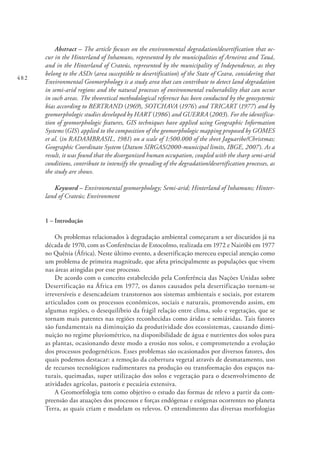 482
Abstract – The article focuses on the environmental degradation/desertification that oc-
cur in the Hinterland of Inhamuns, represented by the municipalities of Arneiroz and Tauá,
and in the Hinterland of Crateús, represented by the municipality of Independence, as they
belong to the ASDs (area susceptible to desertification) of the State of Ceara, considering that
Environmental Geomorphology is a study area that can contribute to detect land degradation
in semi-arid regions and the natural processes of environmental vulnerability that can occur
in such areas. The theoretical methodological reference has been conducted by the geossystemic
bias according to BERTRAND (1969), SOTCHAVA (1976) and TRICART (1977) and by
geomorphologic studies developed by HART (1986) and GUERRA (2003). For the identifica-
tion of geomorphologic features, GIS techniques have applied using Geographic Information
Systems (GIS) applied to the composition of the geomorphologic mapping proposed by GOMES
et al. (in RADAMBRASIL, 1981) on a scale of 1:500.000 of the sheet Jaguaribe/Christmas;
Geographic Coordinate System (Datum SIRGAS/2000-municipal limits, IBGE, 2007). As a
result, it was found that the disorganized human occupation, coupled with the sharp semi-arid
conditions, contribute to intensify the spreading of the degradation/desertification processes, as
the study are shows.
Keyword – Environmental geomorphology; Semi-arid; Hinterland of Inhamuns; Hinter-
land of Crateús; Environment
1 – Introdução
Os problemas relacionados à degradação ambiental começaram a ser discutidos já na
década de 1970, com as Conferências de Estocolmo, realizada em 1972 e Nairóbi em 1977
no Quênia (África). Neste último evento, a desertificação mereceu especial atenção como
um problema de primeira magnitude, que afeta principalmente as populações que vivem
nas áreas atingidas por esse processo.
De acordo com o conceito estabelecido pela Conferência das Nações Unidas sobre
Desertificação na África em 1977, os danos causados pela desertificação tornam-se
irreversíveis e desencadeiam transtornos aos sistemas ambientais e sociais, por estarem
articulados com os processos econômicos, sociais e naturais, promovendo assim, em
algumas regiões, o desequilíbrio da frágil relação entre clima, solo e vegetação, que se
tornam mais patentes nas regiões reconhecidas como áridas e semiáridas. Tais fatores
são fundamentais na diminuição da produtividade dos ecossistemas, causando dimi-
nuição no regime pluviométrico, na disponibilidade de água e nutrientes dos solos para
as plantas, ocasionando deste modo a erosão nos solos, e comprometendo a evolução
dos processos pedogenéticos. Esses problemas são ocasionados por diversos fatores, dos
quais podemos destacar: a remoção da cobertura vegetal através de desmatamento, uso
de recursos tecnológicos rudimentares na produção ou transformação dos espaços na-
turais, queimadas, super utilização dos solos e vegetação para o desenvolvimento de
atividades agrícolas, pastoris e pecuária extensiva.
A Geomorfologia tem como objetivo o estudo das formas de relevo a partir da com-
preensão das atuações dos processos e forças endógenas e exógenas ocorrentes no planeta
Terra, as quais criam e modelam os relevos. O entendimento das diversas morfologias
 