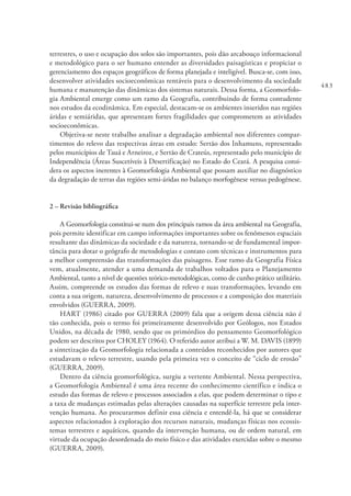 483
terrestres, o uso e ocupação dos solos são importantes, pois dão arcabouço informacional
e metodológico para o ser humano entender as diversidades paisagísticas e propiciar o
gerenciamento dos espaços geográficos de forma planejada e inteligível. Busca-se, com isso,
desenvolver atividades socioeconômicas rentáveis para o desenvolvimento da sociedade
humana e manutenção das dinâmicas dos sistemas naturais. Dessa forma, a Geomorfolo-
gia Ambiental emerge como um ramo da Geografia, contribuindo de forma contudente
nos estudos da ecodinâmica. Em especial, destacam-se os ambientes inseridos nas regiões
áridas e semiáridas, que apresentam fortes fragilidades que comprometem as atividades
socioeconômicas.
Objetiva-se neste trabalho analisar a degradação ambiental nos diferentes compar-
timentos do relevo das respectivas áreas em estudo: Sertão dos Inhamuns, representado
pelos municípios de Tauá e Arneiroz, e Sertão de Crateús, representado pelo município de
Independência (Áreas Suscetíveis à Desertificação) no Estado do Ceará. A pesquisa consi-
dera os aspectos inerentes à Geomorfologia Ambiental que possam auxiliar no diagnóstico
da degradação de terras das regiões semi-áridas no balanço morfogênese versus pedogênese.
2 – Revisão bibliográfica
A Geomorfologia constitui-se num dos principais ramos da área ambiental na Geografia,
pois permite identificar em campo informações importantes sobre os fenômenos espaciais
resultante das dinâmicas da sociedade e da natureza, tornando-se de fundamental impor-
tância para dotar o geógrafo de metodologias e contato com técnicas e instrumentos para
a melhor compreensão das transformações das paisagens. Esse ramo da Geografia Física
vem, atualmente, atender a uma demanda de trabalhos voltados para o Planejamento
Ambiental, tanto a nível de questões teórico-metodológicas, como de cunho prático utilitário.
Assim, compreende os estudos das formas de relevo e suas transformações, levando em
conta a sua origem, natureza, desenvolvimento de processos e a composição dos materiais
envolvidos (GUERRA, 2009).
HART (1986) citado por GUERRA (2009) fala que a origem dessa ciência não é
tão conhecida, pois o termo foi primeiramente desenvolvido por Geólogos, nos Estados
Unidos, na década de 1980, sendo que os primórdios do pensamento Geomorfológico
podem ser descritos por CHOLEY (1964). O referido autor atribui a W. M. DAVIS (1899)
a sintetização da Geomorfologia relacionada a conteúdos reconhecidos por autores que
estudavam o relevo terrestre, usando pela primeira vez o conceito de “ciclo de erosão”
(GUERRA, 2009).
Dentro da ciência geomorfológica, surgiu a vertente Ambiental. Nessa perspectiva,
a Geomorfologia Ambiental é uma área recente do conhecimento científico e indica o
estudo das formas de relevo e processos associados a elas, que podem determinar o tipo e
a taxa de mudanças estimadas pelas alterações causadas na superfície terrestre pela inter-
venção humana. Ao procurarmos definir essa ciência e entendê-la, há que se considerar
aspectos relacionados à exploração dos recursos naturais, mudanças físicas nos ecossis-
temas terrestres e aquáticos, quando da intervenção humana, ou de ordem natural, em
virtude da ocupação desordenada do meio físico e das atividades exercidas sobre o mesmo
(GUERRA, 2009).
 