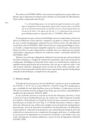 484
De acordo com GUERRA (2003), o mau uso da terra pode provocar graves danos am-
bientais, que se repercutem em prejuízos para o homem, até com perdas de vidas humanas.
Nesse sentido, o supracitado autor diz que:
“[...] a Geomorfologia passa a ter um importante papel, juntamente com a pedo-
logia, no diagnóstico de áreas degradadas, porque todas, ou quase todas, as atividades
que os seres humanos desenvolvem na superfície terrestre, estão de alguma forma em
estruturas de relevo e em algum tipo de solo [...] o conhecimento dos processos
geomorfológicos podem ser de grande valia [...]” (GUERRA, 2003, p.385).
É nessa perspectiva que a ciência Geomorfológica procura compreender as formas de
relevo nas diferentes escalas espaciais e temporais, sua gênese e evolução. Desse ponto
de vista, a análise da degradação ambiental em seus diversos níveis, tem sido objeto de
estudo dessa ciência (GUERRA, 2003). Dessa forma no campo geomorfológico, busca-
se entender a compartimentação topográfica regional e a caracterização e descrição das
formas de relevo em cada compartimento estudado, fato este, importante nos estudos
relacionados a degradação ambiental em ambientes áridos e semiáridos (SOUZA &
OLIVEIRA, 2011).
Podemos citar então que a degradação ambiental é um processo que, pela perturbação
dos fluxos energéticos e ciclagens de matéria dos ecossistemas, altera total ou parcial sua
configuração morfológica ou funcional. Desse modo, tais transformações conduzem ao
empobrecimento generalizado dos ecossistemas, fato esse que se repercute sobre a vida
nele existente. Quando a degradação ocorre em áreas de climas árido, semiárido e sub-
-úmido seco, há uma grande tendência dessas áreas a apresentarem quadros de degradação
avançada ou desertificação, a exemplo da área de pesquisa.
3 – Material e método
O Estado do Ceará ocupa uma área de 148.016 km2
.Localiza-se entre as coordenadas
de 30
46’30” e 7 52’ 15” Lat. S e entre 37014’54” e 410
24’55” Long. W. Considerando-se
que a totalidade do semi-árido brasileiro situa-se no Nordeste, o estado possui cerca de
92% de seu território inserido na Região Semi-Árida, que mais oferece vulnerabilidade á
incidência da desertificação. (SOUZA, 2000).
A área analisada encontra-se inserida no Sertão dos Inhamuns (Arneiroz e Tauá)
e Sertão de Crateús (Independência) que, de acordo com o PAE (Programa Estadual
de Combate a Desertificação no Estado do Ceará) são áreas suscetíveis a processos de
desertificação no Estado do Ceará (Fig. 1). O referido documento evidencia a impor-
tância da utilização de uma análise mais completa acerca do panorama da degradação/
desertificação, através de Indicadores Geobiofísicos da Desertificação e de Indicadores
Socioeconômicos, enfocando nessa perspectiva, que a desertificação emerge de uma crise
ambiental em consonância com o surgimento de paisagens desérticas, se configurando
em um processo de degradação nos ecossistemas semiáridos e sub-úmidos secos, que
tende a desorganizar os sistemas ambientais e sociais em face de degradação ambiental
(CEARÁ, 2010).
 