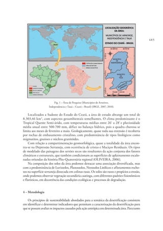 485
Fig. 1 – Área de Pesquisa (Municípios de Arneiroz,
Independencia e Tauá – Ceará – Brasil) (IBGE, 2007, 2010).
Localizados a Sudoste do Estado do Ceará, a área de estudo abrange um total de
8.303,46 km2
, com aspectos geoambientais semelhantes. O clima predominante é o
Tropical Quente Semi-árido, com temperaturas médias entre 26º
a 28º
e pluviosidade
média anual entre 500-700 mm, défice no balanço hídrico, pois a quadra chuvosa se
limita aos meses de fevereiro a maio. Geologicamente, quase toda sua extensão é recoberta
por rochas de embasamento cristalino, com predominância de tipos litológicos como
migmatitos, gnaisses e núcleos granitóides.
Com relação a compartimentação geomorfológica, quase a totalidade da área encon-
tra-se na Depressão Sertaneja, com ocorrência de cristas e Maciços Residuais. Os tipos
de modelado das paisagens dos sertões secos são resultantes da ação conjunta dos fatores
climáticos e estruturais, que também condicionam as superfícies de aplainamento escalo-
nadas oriundas da história Plio-Quaternária regional (OLIVEIRA, 2006).
Na composição dos solos da área podemos destacar uma associação diversificada, mas
com a predominância de Luvissolos, Planossolos, Neossolos Litólicos e afloramentos rocho-
sos na superfície sertaneja dissecada em colinas rasas. Os solos são rasos e propícios a erosão,
onde podemos observar vegetação secundária caatinga, com diferentes padrões fisionômicos
e florísticos, em decorrência das condições ecológicas e processos de degradação.
4 – Metodologia
Os princípios de sustentabilidade abordados para a temática da desertificação consistem
em identificar e determinar indicadores que permitam a caracterização da desertificação para
que se possam avaliar os impactos causados pela ação antrópica em determinada área. Para tanto
 