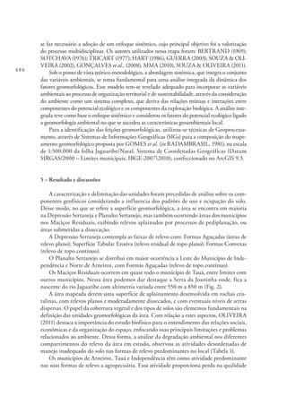 486
se faz necessário a adoção de um enfoque sistêmico, cujo principal objetivo foi a valorização
do processo multidisciplinar. Os autores utilizados nessa etapa foram: BERTRAND (1969);
SOTCHAVA (1976); TRICART (1977); HART (1986), GUERRA (2003), SOUZA & OLI-
VEIRA (2002), GONÇALVES et al., (2008), MMA (2010), SOUZA & OLIVEIRA (2011).
Sob o ponto de vista teórico-metodológico, a abordagem sistémica, que integra o conjunto
das variáveis ambientais, se torna fundamental para uma análise integrada da dinâmica dos
fatores geomorfológicos. Esse modelo tem-se revelado adequado para incorporar as variáveis
ambientais ao processo de organização territorial e de sustentabilidade, através da consideração
do ambiente como um sistema complexo, que deriva das relações mútuas e interações entre
componentes do potencial ecológico e os componentes da exploração biológica. A análise inte-
grada teve como base o enfoque sistêmico e considerou os fatores do potencial ecológico ligado
a geomorfologia ambiental no que se sucedeu as características geoambientais local.
Para a identificação das feições geomorfológicas, utilizou-se técnicas de Geoprocessa-
mento, através de Sistemas de Informações Geográficas (SIGs) para a composição do mape-
amento geomorfológico proposta por GOMES et al. (in RADAMBRASIL, 1981), na escala
de 1:500.000 da folha Jaguaribe/Natal. Sistema de Coordenadas Geográficas (Datum
SIRGAS/2000 – Limites municipais, IBGE-20072010), confeccionado no ArcGIS 9.3.
5 – Resultado e discussões
A caracterização e delimitação das unidades foram precedidas de análise sobre os com-
ponentes geofísicos considerando a influencia dos padrões de uso e ocupação do solo.
Desse modo, no que se refere a superfície geomorfológica, a área se encontra em maioria
na Depressão Sertaneja e Planalto Sertanejo, mas também ocorrendo áreas dos municípios
nos Maciços Residuais, exibindo relevos aplainados por processos de pediplanação, ou
áreas submetidas a dissecação.
A Depressão Sertaneja contempla as faixas de relevo com: Formas Aguçadas (áreas de
relevo plano); Superfície Tabular Erosiva (relevo residual de topo plano); Formas Convexas
(relevo de topo contínuo).
O Planalto Sertanejo se distribui em maior ocorrência a Leste do Município de Inde-
pendência e Norte de Arneiroz, com Formas Aguçadas (relevo de topo contínuo).
Os Maciços Residuais ocorrem em quase todo o município de Tauá, entre limites com
outros municípios. Nessa área podemos dar destaque a Serra da Joaninha onde, fica a
nascente do rio Jaguaribe com altimetria variada entre 550 m a 850 m (Fig. 2).
A área mapeada detém uma superfície de aplainamento desenvolvida em rochas cris-
talinas, com relevos planos e moderadamente dissecados, e com eventuais níveis de serras
dispersas. O papel da cobertura vegetal e dos tipos de solos são elementos fundamentais na
definição das unidades geomorfológicas da área. Com relação a estes aspectos, OLIVEIRA
(2011) destaca a importância do estudo biofísico para o entendimento das relações sociais,
econômicas e da organização do espaço, enfocando suas principais limitações e problemas
relacionados ao ambiente. Dessa forma, a análise da degradação ambiental nos diferentes
compartimentos do relevo da área em estudo, observou as atividades desordenadas de
manejo inadequado do solo nas formas de relevo predominantes no local (Tabela 1).
Os municípios de Arneiroz, Tauá e Independência têm como atividade predominante
nas suas formas de relevo a agropecuária. Essa atividade proporciona perda na qualidade
 