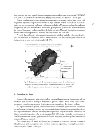 47
interrompida por uma superfície composta por uma crosta laterítica, inserida por FRANCO
et al. (1975) na unidade morfoestrutural de relevo Pediplano Rio Branco – Rio Negro.
Outras morfoestruturas mapeadas consistem em altos estruturais, tanto a norte como a sul
do graben, representados por relevos residuais, cujas altitudes podem alcançar 898 m, susten-
tados por um conjunto de rochas do embasamento Paleo a Mesoproterozóico, formado por
ortognaisses da Suíte Metamórfica Rio Urubu, paragnaisses, quartzitos e metassedimentos
do Grupo Cauarane e rochas graníticas da Suíte Intrusiva Mucajaí. Geologicamente, estas
blocos rotacionados por falhas normais durante as fases pré e sín-rifte.
A partir da análise dos alinhamentos estruturais, aliada a medidas referentes às dire-
ções de planos de acamamento, falhas transcorrentes e de fraturas em geral obtidas em
campo, nota-se uma forte estruturação NE-SW.
Fig. 2 – Imagem, em níveis de cinza, representando o mapa de morfoestruturas
do graben do Tacutu, destacando os altos morfoestruturais do interior e das
bordas do graben e notável domínio da orientação estrutural NE-SW.
6 – Considerações finais
Geomorfologicamente, a área de estudo é constituída por compartimentos de relevos
residuais, que situam-se na região de borda do graben, tanto a norte como a sul, corres-
pondentes a morfoestruturas que funcionam como marcadores dos limites graben.
Na região interior do graben, as morfoestruturas sustentadas pelos residuais vulcânicos
e sequências areníticas apresentam um intenso padrão de dissecamento, e suas disposições
atuais podem mostrar relações aos esforços transpressivos ao qual o rifte foi submetido em
idades cenozóicas; porém, a forte estruturação NE-SW ainda é notada, confirmando o
condicionamento estrutural, pelo menos da fase de implantação, deste graben ao domínio
estrutural Guiana Central.
As extensas superfícies de aplainamento que ocorrem tanto no interior, como nas
adjacências do graben, sugerem uma provável formação a partir da exumação das morfo-
estruturas pré-existentes na região.
 