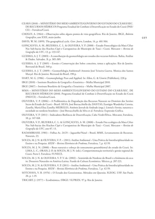 489
CEARÁ (2010) – MINISTÉRIO DO MEIO AMBIENTE/GOVERNO DO ESTADO DO CEARÁ/SEC.
DE RECURSOS HÍDRICOS Programa Estadual de Combate à Desertificação no Estado do Ceará (PAE/
CE) – Fortaleza/Ceará.
CHOLEY, A. (1964) – Observações sobre alguns pontos de vista geográficos. Rio de Janeiro, IBGE, Boletim
Geográfico, ano XXII, maio-junho.
DAVIS, W. M. (1899). The geographical cycle. Geor. Journ, London, 14, p. 481-504.
GONÇALVES, A. M., BEZERRA, C. L. & OLIVEIRA, V. P. (2008) – Estudo Fitoecológico da Mata Ciliar
Nas Sub-bacias dos Riachos Cipó e Carrapateiras do Município de Tauá – Ceará. Mercator – Revista de
Geografia da UFC, 13, p. 133-147.
GUERRA, A. J. T. (2003) – A contribuição da geomorfologia aos estudos dos recursos hídricos. Bahia, Análise
& Dados. Salvador, 3l, p. 385-389.
GUERRA, A. J. T (2005) – Erosão e Conservação dos Solos: conceitos, temas e aplicações. Rio de Janeiro.
Bertrand do Brasil, 340 p.
GUERRA, A. J. T. (2009) – Geomorfologia Ambiental Antonio José Teixeira Guerra. Monica dos Santos
Marçal. Rio de Janeiro. Bertrand do Brasil, 190 p.
HART, M. G. (1986) – Geomorphology Pure and Applied. In: Allen, G. & Unwin (Publishers), 228 p.
IBGE (2010) – Instituto Brasileiro de Geografia e Estatística – Malha Municipal 2010.
IBGE (2007) – Instituto Brasileiro de Geografia e Estatística – Malha Municipal 2007.
MMA – MINISTÉRIO DO MEIO AMBIENTE/GOVERNO DO ESTADO DO CEARÁ/SEC. DE
RECURSOS HÍDRICOS (2010). Programa Estadual de Combate à Desertificação no Estado do Ceará
(PAE/CE) – Fortaleza/Ceará.
OLIVEIRA, V. P. (2006) – A Problemática da Degradação dos Recursos Naturais no Domínio dos Sertões
Secos do Estado do Ceará – Brasil. SILVA, José Borzacchiello da; DANTAS, Eustógio Wanderley Correia;
Zanella, Maria Elisa Zanella; MEIRELES, Antônio Jeovah de Andrade (orgs.). Litoral e Sertão, natureza e
sociedade no nordeste brasileiro – José Borzacchiello da Silva et al. Fortaleza: Expressão Gráfica.
OLIVEIRA, V. P. (2011) – Indicadores Biofísicos de Desertificação, Cabo VerdeÁfrica. Mercator, Fortaleza,
10, p. 147-168.
OLIVEIRA, V. P., BEZERRA, C. L. & GONÇALVES, A. M. (2008) – Estudo Fito ecológico da Mata Ciliar
Nas Sub-bacias dos Riachos Cipó e Carrapateiras do Município de Tauá – Ceará. Mercator – Revista de
Geografia da UFC, ano 07, 13.
RADAMBRASIL (1981) – Folhas As. 24/25 – Jaguaribe/Natal – Brasil, MME, Levantamento de Recursos.
Naturais, 23.
SOUZA, M. J. N. & OLIVEIRA, V. P. – (2011). Análise Ambiental – Uma Prática da Interdisciplinaridade no
Ensino e na Pesquisa. REDE – Revista Eletrônica do Prodema, Fortaleza, 7, p. 42-59.
SOUZA, M. J. N. (2000) – Bases naturais e esboço do zoneamento geoambiental do estado do Ceará. In:
LIMA, L. C., ORAIS, J. O. & SOUZA, M. J. N. (eds.). Compartimentação territorial e gestão regional do
Ceará. Parte I. Fortaleza: FUNECE.
SOUZA, M. J. N. & OLIVEIRA, V. P. V. de. (2002) – Semiárido do Nordeste do Brasil e o fenômeno da seca
in: Desastres Naturales en América Latina. Fundo de Cultura Econômica. México, p. 207-221.
SOUZA, M. J. N. & OLIVEIRA, V. P. (2011) – Análise Ambiental – Uma Prática da Interdisciplinaridade no
Ensino e na Pesquisa. REDE – Revista Eletrônica do Prodema, Fortaleza, 7, p. 42-59.
SOTCHAVA, V. B. (1976) – O Estudo dos Geossistemas. Métodos em Questão. IGEOG. USP. São Paulo
20, p. 1-19.
TRICART, J. (1977) – Ecodinâmica. FIBGE / SUPREN. 97 p. Rio de Janeiro.
 