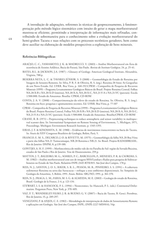 48
A introdução de adaptações, referentes às técnicas de geoprocessamento, à fotointer-
pretação pelo método lógico sistemático com intuito de gerar o mapa morfoestrutural
mostrou-se eficiente, permitindo a interpretação de informações mais refinadas, con-
tribuindo de sobremaneira para o conhecimento sobre a evolução morfoestrutural do
hemi-graben Tacutu e suas relações com os processos tectônicos geradores, bem como
deve auxiliar na elaboração de modelos prospectivos a exploração de bens minerais.
Referências Bibliográficas
ARAÚJO, C. C., YAMAMOTO, J. K. & MADRUCCI, V. (2003) – Análise Morfoestrutural em Área de
ocorrência de Arenito Asfáltico, Bacia do Paraná, São Paulo. Revista do Instituto Geológico, 24, p. 25-41.
BATES, R.L. & JACKSON, J.A. (1987) – Glossary of Geology. American Geological Institute, Alexandria,
Virginia, 788 p.
BESERRA NETA, L. C. & TAVARES JÚNIOR, S. S (2008) – Geomorfologia do Estado de Roraima por
Imagens de Sensores Remotos. In: Silva, P. R. F. & Oliveira, R. S. (org.). Roraima 20 Anos: As Geografias
de um Novo Estado. Ed. UFRR. Boa Vista, p. 168-192.CPRM – Companhia de Pesquisa de Recursos
Minerais (1999) – Programa Levantamentos Geológicos Básicos do Brasil. Projeto Roraima Central, Folhas
NA.20-X-B e NA.20-X-D (inteiras), NA.20-X-A, NA.20-X-C, NA.21-V-A e NA.21-VC (parciais). Escala
1:500.000. Estado do Amazonas. Brasília: CPRM, CD-ROM
COSTA, J. A. V. (2008) – Compartimentação do relevo do estado de Roraima. In: Oliveira, R. S. (org.).
Roraima em foco: pesquisas e apontamentos recentes. Ed. UFRR. Boa Vista, p. 77-107
CPRM – Companhia de Pesquisa de Recursos Minerais (1999) – Programa Levantamentos Geológicos Básicos
do Brasil. Projeto Roraima Central, Folhas NA.20-X-B e NA.20-X-D (inteiras), NA.20-X-A, NA.20-X-C,
NA.21-V-A e NA.21-VC (parciais). Escala 1:500.000. Estado do Amazonas. Brasília:CPRM, CD-ROM
CRANE, R. B. (1971) – Preprocessing techniques to reduce atmospheric and sensor variability in multispec-
tral scanner data. In: International Symposium on Remote Sensing of Environment, 7., Michigan, 1971,
Proceedings. Michigan: Environment Research Institute, p. 1345-1355.
EIRAS, J. F. & KINOSHITA, E. M. (1988) – Evidências de movimentos transcorrentes na bacia do Tacutu.
In: Anais do XXV Congresso Brasileiro de Geologia, Belém, Pará, 5.
FRANCO, E. M. S., DEL’ARCO, J. O. & RIVETTI, M. (1975) – Geomorfologia da folha NA.20 Boa Vista
e parte das folhas NA.21 Tumucumaque, NB.20 Roraima e NB.21. In: Brasil. Projeto RADAMBRASIL.
Rio de Janeiro: DNPM, 8, p.139-180.
GONTIJO, A. H. F. (1999) – Morfotectônica do médio vale do rio Paraíba do Sul: região da Serrada Bocaina,
estados de São Paulo e Rio de Janeiro. Tese de Doutoramento, 259 p.
MATTOS, J. T., BALIEIRO, M. G., SOARES, P. C., BARCELLOS, P., MENESES, P. R. & CSORDAS, S.
M. (1982) – Análise morfoestrutural com uso de imagens MSS/Landsat e Radar para pesquisa de hidrocar-
bonetos no Estado de São Paulo. Relatório INPE-2445-RTR/015. São José dos Campos, 170 p.
REIS, N. J., SANTOS, J. O. S., RIKER, S. R. L., PESSOA, M. R., PINHEIRO, S. S. (1991) – A cobertura
sedimentar Roraima na serra das Surucucus – enfoque a seus ambientes deposicionais. In: Simpósio de
Geologia da Amazônia, 3, Belém, 1991. Anais. Belém: SBG/NO, 1991, p. 361-370.
REIS, N. J., FRAGA, L. M., FARIA, M. S. G. & ALMEIDA, M. E. (2003) – Geologia do estado de Roraima,
Brasil. Geologie de la France, 2-4, p. 121-134.
STEWART, I. S. & HANCOCK, P. L. (1994) – Neotectonics. In: Hancock, P. L. (eds.). Continental Defor-
mation. Pergamon Press, New York, p. 370-409.
VAZ, P. T., WANDERLEY FILHO, J. R. & BUENO, G. V. (2007) – Bacia do Tacutu. B. Geoci. Petrobras,
Rio de Janeiro, 15, p. 289-297.
VENEZIANI, P. & ANJOS, C. E. (1982) – Metodologia de interpretação de dados de Sensoriamento Remoto
e aplicações em Geologia. São José dos Campos, INPE, (INPE-2227-MD/014), 54p.
 