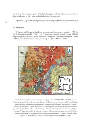 50
implications from the point of view of geological mapping and regional tectonics as well as in
land use planning or other areas such as hydrogeology or geotechnics.
Keywords – Angola; Humpata plateau; Remote sensing; morphostructural characterization
1 – Introdução
O planalto da Humpata, situado no sudoeste angolano, entre os paralelos 14º30’ S e
15º30’ S e os meridianos 13º15’ E e 13º 45’ E, constitui o setor mais central e elevado (2230 m)
do grande planalto da Huila, que se estende de Tchongorói, Província de Benguela, a norte,
até Oncôncua, Província do Cunene, a sul (Fig. 1; MPENGO et al., 2011).
Fig. 1 – Extrato da folha 3 da carta geológica de Angola à escala 1:1000000 (MATIAS, 1980), com a
localização geográfica do bordo ocidental do planalto da Huíla (contorno a branco) e as diferentes litologias
que o constituem ao longo dos seus vários setores. 1. Granitos porfiroblásticos eburneanos; 2. Granitos
biotíticos, granodioritos e dioritos eburneanos; 3. Granitos e gneisses eburneanos; 4. Quartzitos da Chela,
pan-africanos; 5. Calcários da Leba-Tchamalindi, pan-africanos; 6. Complexo Gabro-anortosítico, limpopo-
-liberiano; 7. Granitos Vermelhos do Sudoeste, kibarianos; 8. Noritos e doleritos, pan-africanos; 9. Dioritos
e granodioritos do Sudoeste, limpopo-liberianos. Unidades geomorfológicas: I. Planalto Antigo; II. Cadeia
Marginal de Montanhas; III. Zona de Transição (adaptado de MPENGO et al., 2011).
 