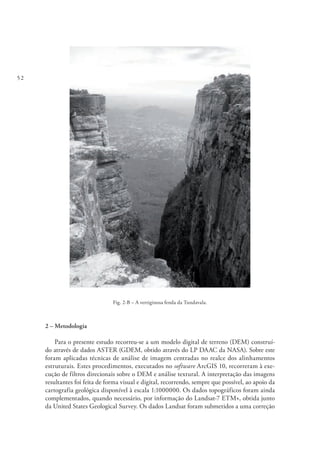 52
Fig. 2-B – A vertiginosa fenda da Tundavala.
2 – Metodologia
Para o presente estudo recorreu-se a um modelo digital de terreno (DEM) construí-
do através de dados ASTER (GDEM, obtido através do LP DAAC da NASA). Sobre este
foram aplicadas técnicas de análise de imagem centradas no realce dos alinhamentos
estruturais. Estes procedimentos, executados no software ArcGIS 10, recorreram à exe-
cução de filtros direcionais sobre o DEM e análise textural. A interpretação das imagens
resultantes foi feita de forma visual e digital, recorrendo, sempre que possível, ao apoio da
cartografia geológica disponível à escala 1:1000000. Os dados topográficos foram ainda
complementados, quando necessário, por informação do Landsat-7 ETM+, obtida junto
da United States Geological Survey. Os dados Landsat foram submetidos a uma correção
 