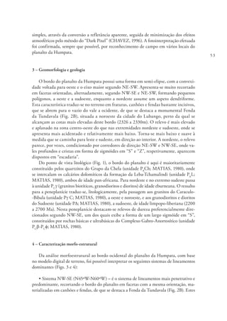 53
simples, através da conversão a refletância aparente, seguida de minimização dos efeitos
atmosféricos pelo método do “Dark Pixel” (CHAVEZ, 1996). A fotointerpretação efetuada
foi confirmada, sempre que possível, por reconhecimento de campo em vários locais do
planalto da Humpata.
3 – Geomorfologia e geologia
O bordo do planalto da Humpata possui uma forma em semi-elipse, com a convexi-
dade voltada para oeste e o eixo maior segundo NE-SW. Apresenta-se muito recortado
em facetas orientadas, alternadamente, segundo NW-SE e NE-SW, formando pequenos
polígonos, a oeste e a sudoeste, enquanto a nordeste assume um aspeto dendriforme.
Esta característica traduz-se no terreno em fraturas, canhões e fendas bastante incisivos,
que se abrem para o vazio do vale a ocidente, de que se destaca a monumental Fenda
da Tundavala (Fig. 2B), situada a noroeste da cidade do Lubango, perto da qual se
alcançam as cotas mais elevadas deste bordo (2326 a 2330m). O relevo é mais elevado
e aplanado na zona centro-oeste do que nas extremidades nordeste e sudoeste, onde se
apresenta mais acidentado e relativamente mais baixo. Torna-se mais baixo e suave à
medida que se caminha para leste e sudeste, em direção ao interior. A nordeste, o relevo
parece, por vezes, condicionado por corredores de direção NE-SW e NW-SE, onde va-
les profundos e cristas em forma de sigmóides em “S” e “Z”, respetivamente, aparecem
dispostos em “escadaria”.
Do ponto de vista litológico (Fig. 1), o bordo do planalto é aqui é maioritariamente
constituído pelos quartzitos do Grupo da Chela (unidade PA
Ch; MATIAS, 1980), onde
se intercalam os calcários dolomíticos da formação da Leba-Tchamalindi (unidade PA
L;
MATIAS, 1980), ambos de idade pan-africana. Para nordeste e no extremo sudeste passa
à unidade PC
γ (granitos biotíticos, granodioritos e dioritos) de idade eburneana. O ressalto
para a peneplanície traduz-se, litologicamente, pela passagem aos granitos do Caraculo-
-Bibala (unidade Pg C; MATIAS, 1980), a oeste e noroeste, e aos granodioritos e dioritos
do Sudoeste (unidade PD; MATIAS, 1980), a sudoeste, de idade limpopo-liberiana (2200
a 2700 Ma). Nesta peneplanície destacam-se relevos de dureza preferencialmente dire-
cionados segundo NW-SE, um dos quais exibe a forma de um largo sigmóide em “S”,
constituídos por rochas básicas e ultrabásicas do Complexo Gabro-Anortosítico (unidade
PC
b-PC
f; MATIAS, 1980).
4 – Caracterização morfo-estrutural
Da análise morfoestrutural ao bordo ocidental do planalto da Humpata, com base
no modelo digital de terreno, foi possível interpretar os seguintes sistemas de lineamentos
dominantes (Figs. 3 e 4):
• Sistema NW-SE (N45ºW-N60ºW) – é o sistema de lineamentos mais penetrativo e
predominante, recortando o bordo do planalto em facetas com a mesma orientação, ma-
terializadas em canhões e fendas, de que se destaca a Fenda da Tundavala (Fig. 2B). Estes
 