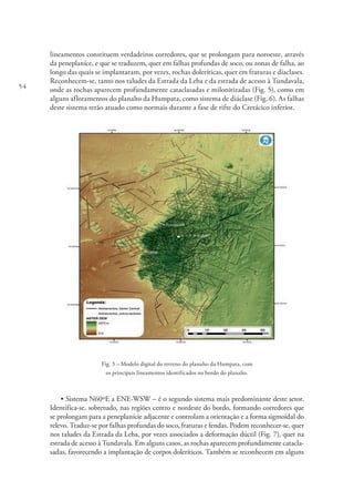 54
lineamentos constituem verdadeiros corredores, que se prolongam para noroeste, através
da peneplaníce, e que se traduzem, quer em falhas profundas de soco, ou zonas de falha, ao
longo das quais se implantaram, por vezes, rochas doleríticas, quer em fraturas e diaclases.
Reconhecem-se, tanto nos taludes da Estrada da Leba e da estrada de acesso à Tundavala,
onde as rochas aparecem profundamente cataclasadas e milonitizadas (Fig. 5), como em
alguns afloramentos do planalto da Humpata, como sistema de diáclase (Fig. 6). As falhas
deste sistema terão atuado como normais durante a fase de rifte do Cretácico inferior.
Fig. 3 – Modelo digital do terreno do planalto da Humpata, com
os principais lineamentos identificados no bordo do planalto.
• Sistema N60ºE a ENE-WSW – é o segundo sistema mais predominante deste setor.
Identifica-se, sobretudo, nas regiões centro e nordeste do bordo, formando corredores que
se prolongam para a peneplanície adjacente e controlam a orientação e a forma sigmoidal do
relevo. Traduz-se por falhas profundas do soco, fraturas e fendas. Podem reconhecer-se, quer
nos taludes da Estrada da Leba, por vezes associados a deformação dúctil (Fig. 7), quer na
estrada de acesso à Tundavala. Em alguns casos, as rochas aparecem profundamente catacla-
sadas, favorecendo a implantação de corpos doleríticos. Também se reconhecem em alguns
 