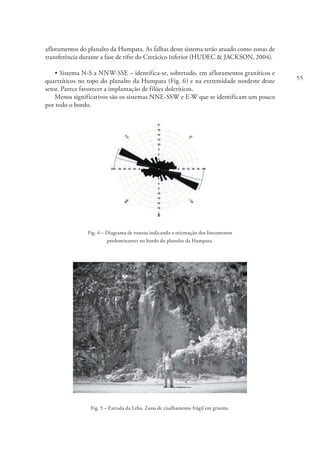 55
afloramentos do planalto da Humpata. As falhas deste sistema terão atuado como zonas de
transferência durante a fase de rifte do Cretácico inferior (HUDEC & JACKSON, 2004).
• Sistema N-S a NNW-SSE – identifica-se, sobretudo, em afloramentos graníticos e
quartzíticos no topo do planalto da Humpata (Fig. 6) e na extremidade nordeste deste
setor. Parece favorecer a implantação de filões doleríticos.
Menos significativos são os sistemas NNE-SSW e E-W que se identificam um pouco
por todo o bordo.
Fig. 4 – Diagrama de rosetas indicando a orientação dos lineamentos
predominantes no bordo do planalto da Humpata.
Fig. 5 – Estrada da Leba. Zona de cisalhamento frágil em granito.
 