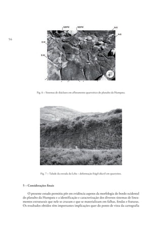 56
Fig. 6 – Sistemas de diáclases em afloramento quartzitico do planalto da Humpata.
Fig. 7 – Talude da estrada da Leba – deformação frágil-dúctil em quartzitos.
5 – Considerações finais
O presente estudo permitiu pôr em evidência aspetos da morfologia do bordo ocidental
do planalto da Humpata e a identificação e caracterização dos diversos sistemas de linea-
mentos estruturais que nele se cruzam e que se materializam em falhas, fendas e fraturas.
Os resultados obtidos têm importantes implicações quer do ponto de vista da cartografia
 
