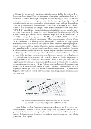 57
geológica e das interpretações tectónicas regionais, quer no âmbito das políticas de or-
denamento do território. Dos contributos que advém deste estudo são de destacar: i)
contributo no âmbito da cartografia regional e das interpretações tectonoestruturais:
este estudo permite aferir e complementar em detalhe a cartografia geológica regional,
nomeadamente no que respeita ao padrão de fraturação do bordo ocidental do planalto da
Huíla. Os grandes sistemas de lineamentos estruturais (N50ºW-N60ºW, N-S, N60ºE)
tornam-se mais evidentes e são, de igual modo, destacadas orientações (N10ºW-20ºW;
N20ºE; E-W) secundárias, o que constitui uma mais-valia para as interpretações tecto-
noestruturais regionais. Reconhece-se a grande importância dos alinhamentos N60ºE e
N50ºW-N60ºW que, tal como nos outros setores do planalto da Huíla (MPENGO et
al., 2011), e ao longo da margem, a oeste (HUDEC & JACKSON, 2004), terão atuado,
respetivamente, como falhas de transferência e falhas normais durante a fase de rifte do
Cretácico inferior e terão sido responsáveis pelo traçado, recortado em facetas poligonais,
do bordo ocidental do planalto da Huíla; ii) contributo no âmbito da hidrogeologia: na
medida em que o padrão de fraturas influencia a rede de drenagem (dendrítica a retangu-
lar) e a localização dos locais de recarga dos aquíferos existentes no planalto da Humpata.
A informação obtida com este estudo será importante para o estabelecimento dos períme-
tros de proteção das zonas de recarga; iii) contributo no âmbito da estabilidade de taludes:
as redes viárias que ligam o planalto às zonas baixas atravessam o bordo do planalto.
A estabilidade dos seus taludes depende, para além do declive destes, do grau de fra-
turação e alteração das suas rochas constituintes, aliados às condições climáticas. São
frequentes os movimentos de massas, sobretudo a queda de blocos, com consequente
interrupção das comunicações viárias. De igual modo, ao longo de algumas encostas,
sobranceiros às escarpas, onde o coberto vegetal é escasso, é comum encontrarem-se
pequenos povoados, que vivem sob a ameaça dos movimentos de massa. O reconhecimento
do padrão de fraturação poderá contribuir para a minimização dos riscos associados a
estes processos.
Fig. 8 – Modelo para o funcionamento dos sistemas N60ºE e N50ºW durante
a fase de rifte do Cretácico inferior (adaptado de MPENGO et al., 2011).
Para trabalhos a realizar futuramente, sugere-se o prolongamento deste estudo, quer
à zona interior do planalto da Huíla, quer à peneplanície adjacente a ocidente deste, o
que permitirá adquirir uma maior perceção da dimensão e da continuidade lateral destes
sistemas de lineamentos e da sua real importância na morfoestrutura e na evolução
geodinâmica desta região.
 