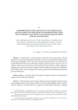 A IMPORTÂNCIA DO CONTEXTO TECTÓNICO EM
DESLIGAMENTO ESQUERDO NA MORFOESTRUTURA
DA CALDEIRA VULCÂNICA DA ILHA DE DECEPTION
(NW DA ANTARTIDA)
THE IMPORTANCE OF THE SINISTRAL STRIKE-SLIP
TECTONIC REGIME IN THE MORFO-STRUCTURAL
FRAMEWORK OF DECEPTION ISLAND VOLCANO
CALDERA (NW ANTARCTICA)
F. C. Lopes1,2
, A. T. Caselli3
, A. Machado1
& M. T. Barata1
Resumo – A distribuição e a orientação dos sistemas de fraturas que afetam a ilha de
Deception e a geometria alongada da sua caldeira, em forma de uma ferradura ligeiramente
deformada em sigmóide, com o eixo maior orientado segundo NW-SE, são típicas de um
modelo Riedel induzido pelo cisalhamento simples esquerdo regional. Sugere-se que esta
caldeira se formou por um processo vulcanotectónico acima de uma câmara magmática
alongada sob o controlo transtensivo regional. A faixa de dobramentos que afeta o glaciar do
flanco ENE da ilha, visível ao longo da Costa Recta, poderá ter sido induzida ou favorecida
por esta deformação.
Palavras-chave – Antártida; Ilha de Deception; Caldeira vulcânica; Cisalhamento
simples sinistro; Deformação Riedel
Abstract – The distribution and orientation of fracture systems that affect Deception island,
and the elongated geometry of its volcanic caldera, a horseshoe-shaped slightly warped in sigmoid,
with the major axis oriented NW-SE, are typical of a Riedel model induced by a regional
1
  Centro de Geofísica, Faculdade de Ciências e Tecnologia da Universidade de Coimbra, Av. Dr. Dias da
Silva, 3000-134 Coimbra, Portugal; fcarlos@dct.uc.pt; adrianemachado@yahoo.com.br; mtbarata@gmail.com
2
  Departamento de Ciências da Terra, Faculdade de Ciências e Tecnologia da Universidade de Coimbra,
3000-272 Coimbra, Portugal
3
  Grupo de Estudio y Seguimiento de Volcanes Activos, Dpto.Cs. Geológicas – Fac. Cs. Exactas y
Naturales, Universidad de Buenos Aires; acaselli@gl.fcen.uba.ar
6
 